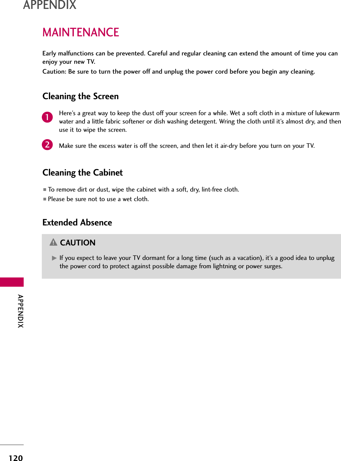 APPENDIX120MAINTENANCEAPPENDIXEarly malfunctions can be prevented. Careful and regular cleaning can extend the amount of time you canenjoy your new TV. Caution: Be sure to turn the power off and unplug the power cord before you begin any cleaning.Cleaning the ScreenHere’s a great way to keep the dust off your screen for a while. Wet a soft cloth in a mixture of lukewarmwater and a little fabric softener or dish washing detergent. Wring the cloth until it’s almost dry, and thenuse it to wipe the screen.Make sure the excess water is off the screen, and then let it air-dry before you turn on your TV.Cleaning the Cabinet■To remove dirt or dust, wipe the cabinet with a soft, dry, lint-free cloth.■Please be sure not to use a wet cloth.Extended AbsenceG If you expect to leave your TV dormant for a long time (such as a vacation), it’s a good idea to unplugthe power cord to protect against possible damage from lightning or power surges.CAUTION21