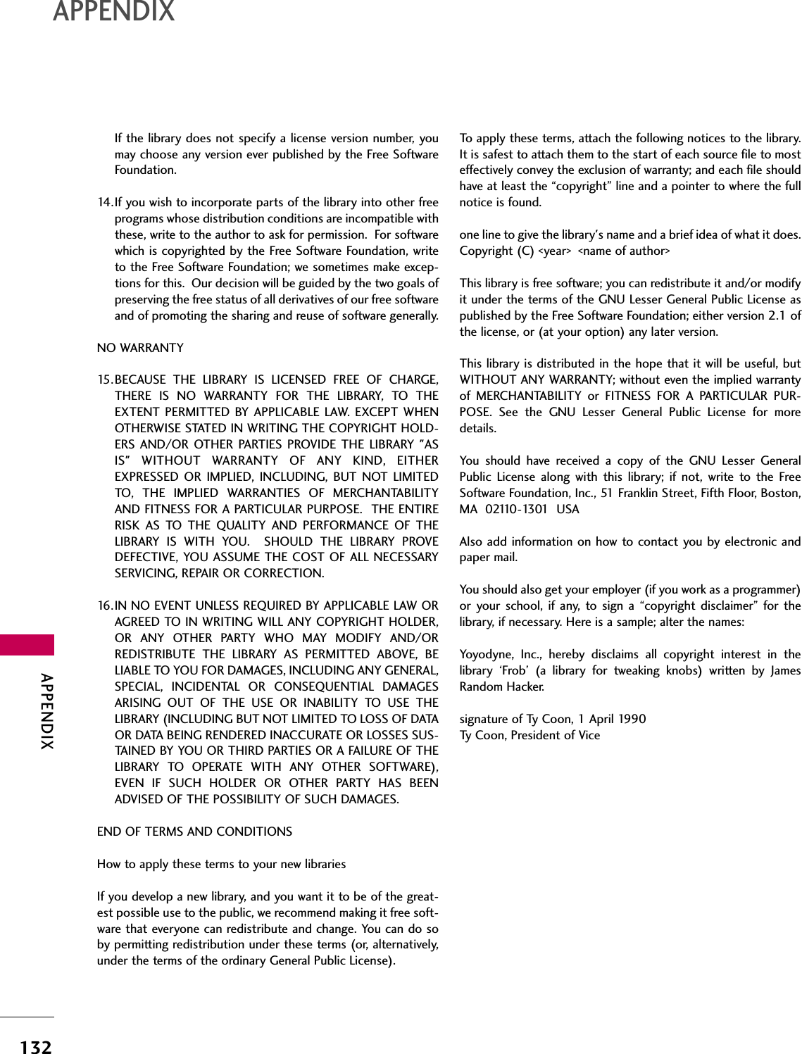 APPENDIX132APPENDIXIf the library does not specify a license version number, youmay choose any version ever published by the Free SoftwareFoundation.14.If you wish to incorporate parts of the library into other freeprograms whose distribution conditions are incompatible withthese, write to the author to ask for permission.  For softwarewhich is copyrighted by the Free Software Foundation, writeto the Free Software Foundation; we sometimes make excep-tions for this.  Our decision will be guided by the two goals ofpreserving the free status of all derivatives of our free softwareand of promoting the sharing and reuse of software generally.NO WARRANTY15.BECAUSE THE LIBRARY IS LICENSED FREE OF CHARGE,THERE IS NO WARRANTY FOR THE LIBRARY, TO THEEXTENT PERMITTED BY APPLICABLE LAW. EXCEPT WHENOTHERWISE STATED IN WRITING THE COPYRIGHT HOLD-ERS AND/OR OTHER PARTIES PROVIDE THE LIBRARY &quot;ASIS&quot; WITHOUT WARRANTY OF ANY KIND, EITHEREXPRESSED OR IMPLIED, INCLUDING, BUT NOT LIMITEDTO, THE IMPLIED WARRANTIES OF MERCHANTABILITYAND FITNESS FOR A PARTICULAR PURPOSE.  THE ENTIRERISK AS TO THE QUALITY AND PERFORMANCE OF THELIBRARY IS WITH YOU.  SHOULD THE LIBRARY PROVEDEFECTIVE, YOU ASSUME THE COST OF ALL NECESSARYSERVICING, REPAIR OR CORRECTION.16.IN NO EVENT UNLESS REQUIRED BY APPLICABLE LAW ORAGREED TO IN WRITING WILL ANY COPYRIGHT HOLDER,OR ANY OTHER PARTY WHO MAY MODIFY AND/ORREDISTRIBUTE THE LIBRARY AS PERMITTED ABOVE, BELIABLE TO YOU FOR DAMAGES, INCLUDING ANY GENERAL,SPECIAL, INCIDENTAL OR CONSEQUENTIAL DAMAGESARISING OUT OF THE USE OR INABILITY TO USE THELIBRARY (INCLUDING BUT NOT LIMITED TO LOSS OF DATAOR DATA BEING RENDERED INACCURATE OR LOSSES SUS-TAINED BY YOU OR THIRD PARTIES OR A FAILURE OF THELIBRARY TO OPERATE WITH ANY OTHER SOFTWARE),EVEN IF SUCH HOLDER OR OTHER PARTY HAS BEENADVISED OF THE POSSIBILITY OF SUCH DAMAGES.END OF TERMS AND CONDITIONSHow to apply these terms to your new librariesIf you develop a new library, and you want it to be of the great-est possible use to the public, we recommend making it free soft-ware that everyone can redistribute and change. You can do soby permitting redistribution under these terms (or, alternatively,under the terms of the ordinary General Public License).To apply these terms, attach the following notices to the library.It is safest to attach them to the start of each source file to mosteffectively convey the exclusion of warranty; and each file shouldhave at least the “copyright” line and a pointer to where the fullnotice is found.one line to give the library&apos;s name and a brief idea of what it does.Copyright (C) &lt;year&gt;  &lt;name of author&gt;This library is free software; you can redistribute it and/or modifyit under the terms of the GNU Lesser General Public License aspublished by the Free Software Foundation; either version 2.1 ofthe license, or (at your option) any later version.This library is distributed in the hope that it will be useful, butWITHOUT ANY WARRANTY; without even the implied warrantyof MERCHANTABILITY or FITNESS FOR A PARTICULAR PUR-POSE. See the GNU Lesser General Public License for moredetails.You should have received a copy of the GNU Lesser GeneralPublic License along with this library; if not, write to the FreeSoftware Foundation, Inc., 51 Franklin Street, Fifth Floor, Boston,MA  02110-1301  USA Also add information on how to contact you by electronic andpaper mail.You should also get your employer (if you work as a programmer)or your school, if any, to sign a “copyright disclaimer” for thelibrary, if necessary. Here is a sample; alter the names:Yoyodyne, Inc., hereby disclaims all copyright interest in thelibrary ‘Frob’ (a library for tweaking knobs) written by JamesRandom Hacker.signature of Ty Coon, 1 April 1990Ty Coon, President of Vice