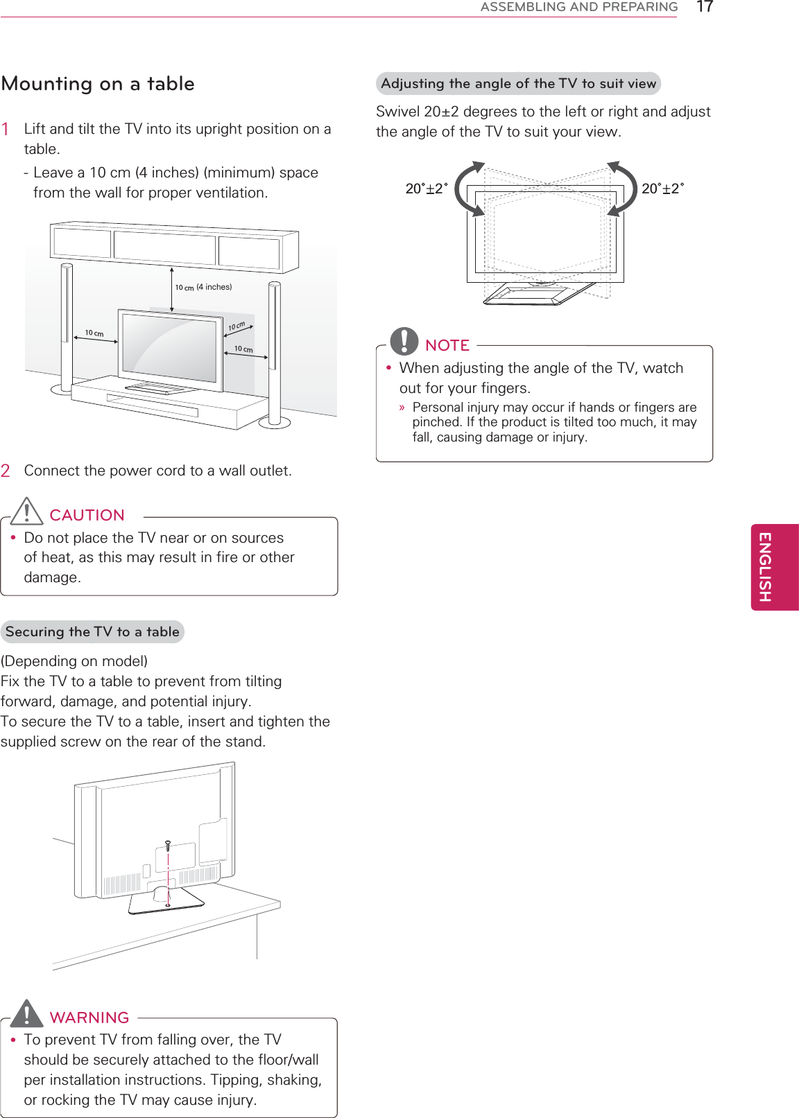 17ENGENGLISHASSEMBLING AND PREPARINGMounting on a table1  Lift and tilt the TV into its upright position on a table. - Leave a 10 cm (4 inches) (minimum) space from the wall for proper ventilation.10 cm10 cm10 cm10 cm(4 inches)2  Connect the power cord to a wall outlet. CAUTIONy Do not place the TV near or on sources of heat, as this may result in fire or other damage.Securing the TV to a table(Depending on model)Fix the TV to a table to prevent from tilting forward, damage, and potential injury.To secure the TV to a table, insert and tighten the supplied screw on the rear of the stand.  WARNINGy To prevent TV from falling over, the TV should be securely attached to the floor/wall per installation instructions. Tipping, shaking, or rocking the TV may cause injury.Adjusting the angle of the TV to suit viewSwivel 20±2 degrees to the left or right and adjust the angle of the TV to suit your view.20 220 2   NOTEy When adjusting the angle of the TV, watch out for your fingers.» Personal injury may occur if hands or fingers are pinched. If the product is tilted too much, it may fall, causing damage or injury.