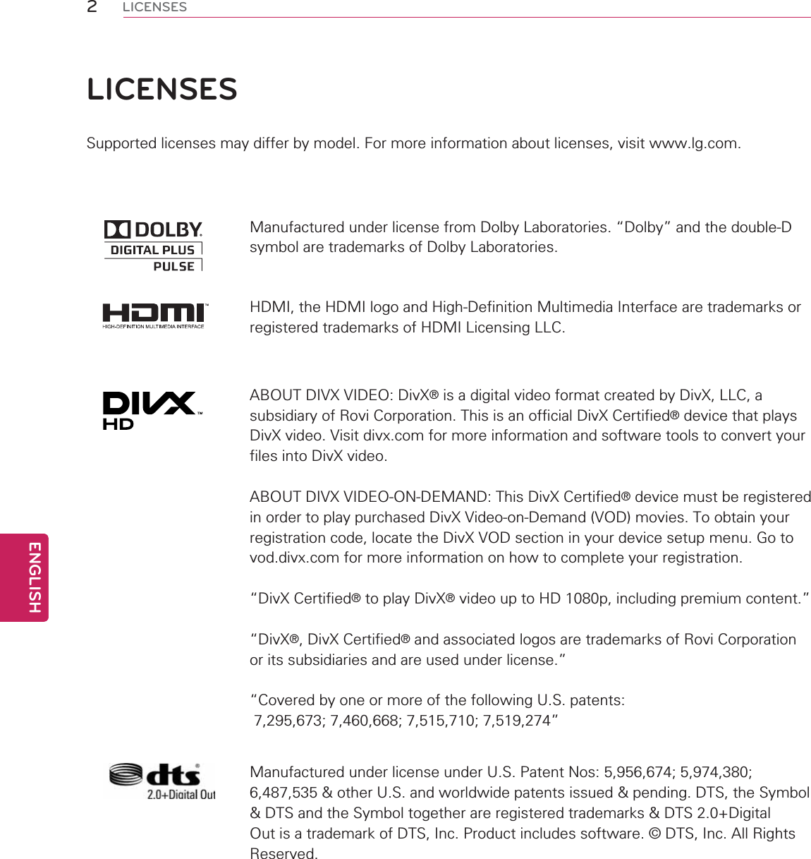 2ENGENGLISHLICENSESLICENSESSupported licenses may differ by model. For more information about licenses, visit www.lg.com.Manufactured under license from Dolby Laboratories. “Dolby” and the double-D symbol are trademarks of Dolby Laboratories.HDMI, the HDMI logo and High-Definition Multimedia Interface are trademarks or registered trademarks of HDMI Licensing LLC.ABOUT DIVX VIDEO: DivX® is a digital video format created by DivX, LLC, a subsidiary of Rovi Corporation. This is an official DivX Certified® device that plays DivX video. Visit divx.com for more information and software tools to convert your files into DivX video.ABOUT DIVX VIDEO-ON-DEMAND: This DivX Certified® device must be registered in order to play purchased DivX Video-on-Demand (VOD) movies. To obtain your registration code, locate the DivX VOD section in your device setup menu. Go to vod.divx.com for more information on how to complete your registration. “DivX Certified® to play DivX® video up to HD 1080p, including premium content.”“DivX®, DivX Certified® and associated logos are trademarks of Rovi Corporation or its subsidiaries and are used under license.”“Covered by one or more of the following U.S. patents:   7,295,673; 7,460,668; 7,515,710; 7,519,274”Manufactured under license under U.S. Patent Nos: 5,956,674; 5,974,380; 6,487,535 &amp; other U.S. and worldwide patents issued &amp; pending. DTS, the Symbol &amp; DTS and the Symbol together are registered trademarks &amp; DTS 2.0+Digital Out is a trademark of DTS, Inc. Product includes software. © DTS, Inc. All Rights Reserved.