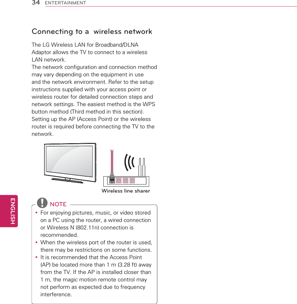 34ENGENGLISHENTERTAINMENTConnecting to a  wireless networkThe LG Wireless LAN for Broadband/DLNA Adaptor allows the TV to connect to a wireless LAN network. The network configuration and connection method may vary depending on the equipment in use and the network environment. Refer to the setup instructions supplied with your access point or wireless router for detailed connection steps and network settings. The easiest method is the WPS button method (Third method in this section).Setting up the AP (Access Point) or the wireless router is required before connecting the TV to the network.  Wireless line sharer NOTEy For enjoying pictures, music, or video stored on a PC using the router, a wired connection or Wireless N (802.11n) connection is recommended.y When the wireless port of the router is used, there may be restrictions on some functions.y It is recommended that the Access Point (AP) be located more than 1 m (3.28 ft) away from the TV. If the AP is installed closer than 1 m, the magic motion remote control may not perform as expected due to frequency interference.