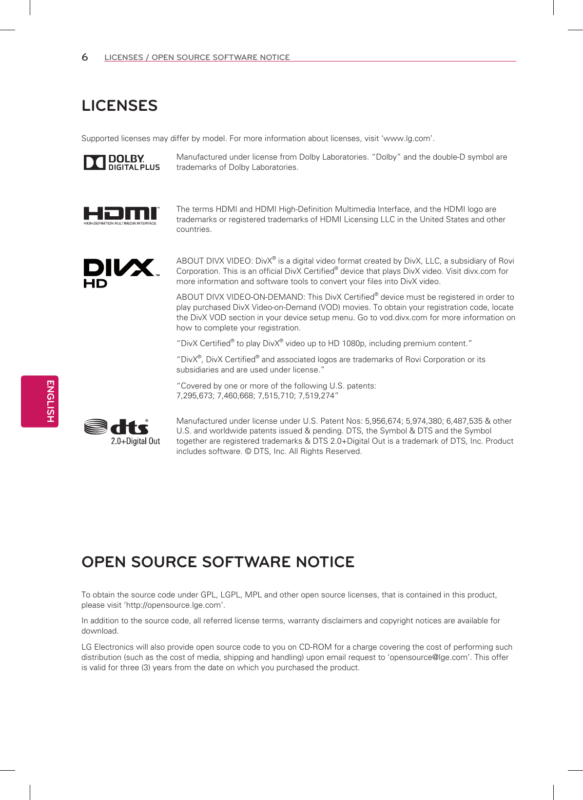 ENGLISH6LICENSES / OPEN SOURCE SOFTWARE NOTICELICENSESSupported licenses may differ by model. For more information about licenses, visit ‘www.lg.com’.Manufactured under license from Dolby Laboratories. “Dolby” and the double-D symbol are trademarks of Dolby Laboratories.The terms HDMI and HDMI High-Definition Multimedia Interface, and the HDMI logo are trademarks or registered trademarks of HDMI Licensing LLC in the United States and other countries.ABOUT DIVX VIDEO: DivX® is a digital video format created by DivX, LLC, a subsidiary of Rovi Corporation. This is an official DivX Certified® device that plays DivX video. Visit divx.com for more information and software tools to convert your files into DivX video.ABOUT DIVX VIDEO-ON-DEMAND: This DivX Certified® device must be registered in order to play purchased DivX Video-on-Demand (VOD) movies. To obtain your registration code, locate the DivX VOD section in your device setup menu. Go to vod.divx.com for more information on how to complete your registration. “DivX Certified® to play DivX® video up to HD 1080p, including premium content.”“DivX®, DivX Certified® and associated logos are trademarks of Rovi Corporation or its subsidiaries and are used under license.”“Covered by one or more of the following U.S. patents: 7,295,673; 7,460,668; 7,515,710; 7,519,274”Manufactured under license under U.S. Patent Nos: 5,956,674; 5,974,380; 6,487,535 &amp; other U.S. and worldwide patents issued &amp; pending. DTS, the Symbol &amp; DTS and the Symbol together are registered trademarks &amp; DTS 2.0+Digital Out is a trademark of DTS, Inc. Product includes software. © DTS, Inc. All Rights Reserved.OPEN SOURCE SOFTWARE NOTICETo obtain the source code under GPL, LGPL, MPL and other open source licenses, that is contained in this product, please visit ‘http://opensource.lge.com’.In addition to the source code, all referred license terms, warranty disclaimers and copyright notices are available for download.LG Electronics will also provide open source code to you on CD-ROM for a charge covering the cost of performing such distribution (such as the cost of media, shipping and handling) upon email request to ‘opensource@lge.com’. This offer is valid for three (3) years from the date on which you purchased the product.