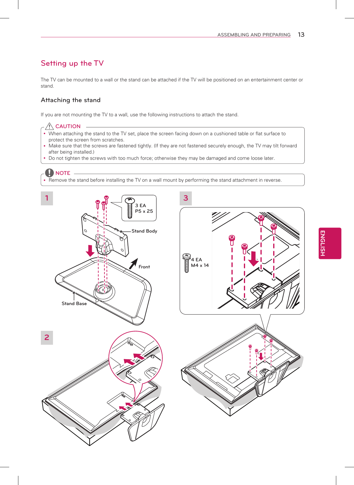 ENGLISH13ASSEMBLING AND PREPARINGSetting up the TVThe TV can be mounted to a wall or the stand can be attached if the TV will be positioned on an entertainment center or stand.Attaching the standIf you are not mounting the TV to a wall, use the following instructions to attach the stand. When attaching the stand to the TV set, place the screen facing down on a cushioned table or flat surface to protect the screen from scratches. Make sure that the screws are fastened tightly. (If they are not fastened securely enough, the TV may tilt forward after being installed.) Do not tighten the screws with too much force; otherwise they may be damaged and come loose later. CAUTION Remove the stand before installing the TV on a wall mount by performing the stand attachment in reverse. NOTE3Stand BodyStand BaseFront13 EA P5 x 254 EA M4 x 142