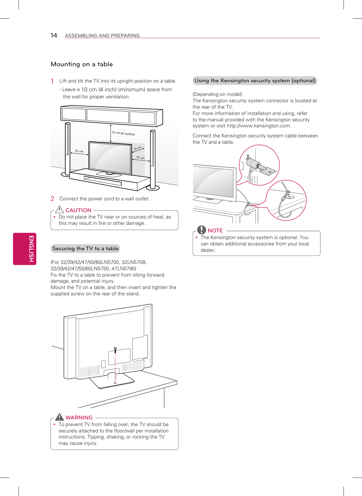 ENGLISH14 ASSEMBLING AND PREPARINGMounting on a table1  Lift and tilt the TV into its upright position on a table.- Leave a 10 cm (4 inch) (minimum) space from the wall for proper ventilation.10 cm10 cm10 cm10 cm(4 inches)2  Connect the power cord to a wall outlet. Do not place the TV near or on sources of heat, as this may result in fire or other damage. CAUTIONSecuring the TV to a table(For 32/39/42/47/50/60LN5700, 32LN570B, 32/39/42/47/50/60LN5750, 47LN5790) Fix the TV to a table to prevent from tilting forward, damage, and potential injury. Mount the TV on a table, and then insert and tighten the supplied screw on the rear of the stand. To prevent TV from falling over, the TV should be securely attached to the floor/wall per installation instructions. Tipping, shaking, or rocking the TV may cause injury. WARNINGUsing the Kensington security system (optional)(Depending on model) The Kensington security system connector is located at the rear of the TV.  For more information of installation and using, refer to the manual provided with the Kensington security system or visit http://www.kensington.com.Connect the Kensington security system cable between the TV and a table. The Kensington security system is optional. You can obtain additional accessories from your local dealer. NOTE