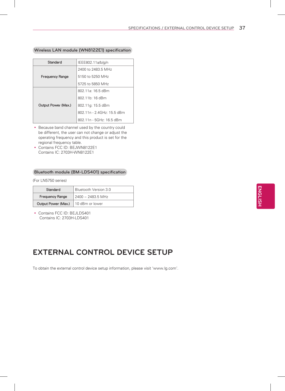 ENGLISH37SPECIFICATIONS / EXTERNAL CONTROL DEVICE SETUPEXTERNAL CONTROL DEVICE SETUPTo obtain the external control device setup information, please visit ‘www.lg.com’.Wireless LAN module (WN8122E1) specificationStandard IEEE802.11a/b/g/nFrequency Range2400 to 2483.5 MHz5150 to 5250 MHz5725 to 5850 MHzOutput Power (Max.)802.11a: 16.5 dBm802.11b: 16 dBm802.11g: 15.5 dBm802.11n - 2.4GHz: 15.5 dBm802.11n - 5GHz: 16.5 dBm Because band channel used by the country could be different, the user can not change or adjust the operating frequency and this product is set for the regional frequency table. Contains FCC ID: BEJWN8122E1  Contains IC: 2703H-WN8122E1 Bluetooth module (BM-LDS401) specification (For LN5750 series)Standard Bluetooth Version 3.0Frequency Range 2400 ~ 2483.5 MHzOutput Power (Max.) 10 dBm or lower Contains FCC ID: BEJLDS401  Contains IC: 2703H-LDS401
