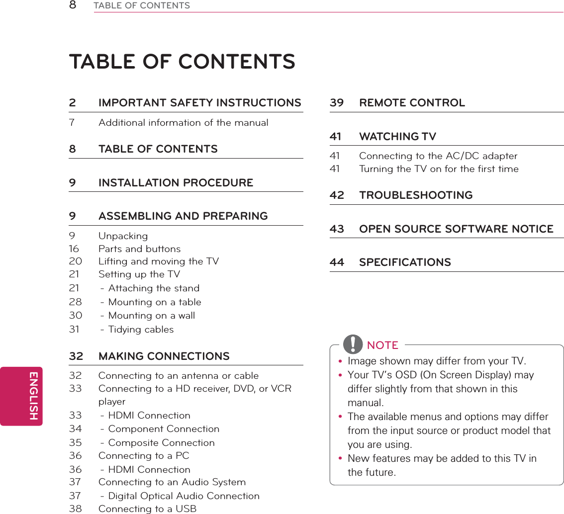 ENGLISH8TABLE OF CONTENTSTABLE OF CONTENTS2  IMPORTANT SAFETY INSTRUCTIONS7  Additional information of the manual8  TABLE OF CONTENTS9 INSTALLATION PROCEDURE9 ASSEMBLING AND PREPARING9 Unpacking16  Parts and buttons20  Lifting and moving the TV21  Setting up the TV21  - Attaching the stand28  - Mounting on a table30  - Mounting on a wall31 - Tidying cables32 MAKING CONNECTIONS32  Connecting to an antenna or cable33  Connecting to a HD receiver, DVD, or VCR player33 - HDMI Connection34 - Component Connection35 - Composite Connection36  Connecting to a PC36 - HDMI Connection37  Connecting to an Audio System37  - Digital Optical Audio Connection38  Connecting to a USB39 REMOTE CONTROL41 WATCHING TV41  Connecting to the AC/DC adapter41  Turning the TV on for the first time42 TROUBLESHOOTING43  OPEN SOURCE SOFTWARE NOTICE44 SPECIFICATIONSy ,PDJHVKRZQPD\GLIIHUIURP\RXU79y &lt;RXU79V26&apos;2Q6FUHHQ&apos;LVSOD\PD\GLIIHUVOLJKWO\IURPWKDWVKRZQLQWKLVPDQXDOy 7KHDYDLODEOHPHQXVDQGRSWLRQVPD\GLIIHUIURPWKHLQSXWVRXUFHRUSURGXFWPRGHOWKDW\RXDUHXVLQJy 1HZIHDWXUHVPD\EHDGGHGWRWKLV79LQWKHIXWXUH NOTE