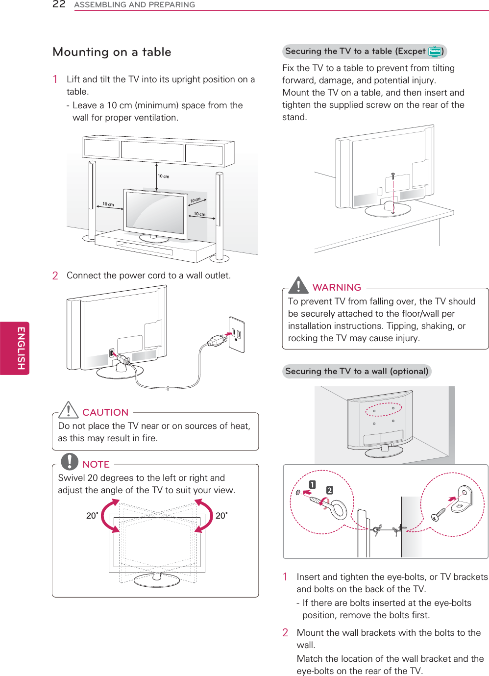22ENGENGLISHASSEMBLING AND PREPARINGMounting on a table1  Lift and tilt the TV into its upright position on a table. - Leave a 10 cm (minimum) space from the wall for proper ventilation.10 cm10 cm10 cm10 cm2  Connect the power cord to a wall outlet. CAUTIONDo not place the TV near or on sources of heat, as this may result in fire. NOTESwivel 20 degrees to the left or right and adjust the angle of the TV to suit your view. 2020Securing the TV to a table (Excpet Plasma)Fix the TV to a table to prevent from tilting forward, damage, and potential injury.Mount the TV on a table, and then insert and tighten the supplied screw on the rear of the stand.  WARNINGTo prevent TV from falling over, the TV should be securely attached to the floor/wall per installation instructions. Tipping, shaking, or rocking the TV may cause injury.Securing the TV to a wall (optional)1  Insert and tighten the eye-bolts, or TV brackets and bolts on the back of the TV.- If there are bolts inserted at the eye-bolts position, remove the bolts first.2  Mount the wall brackets with the bolts to the wall.Match the location of the wall bracket and the eye-bolts on the rear of the TV.