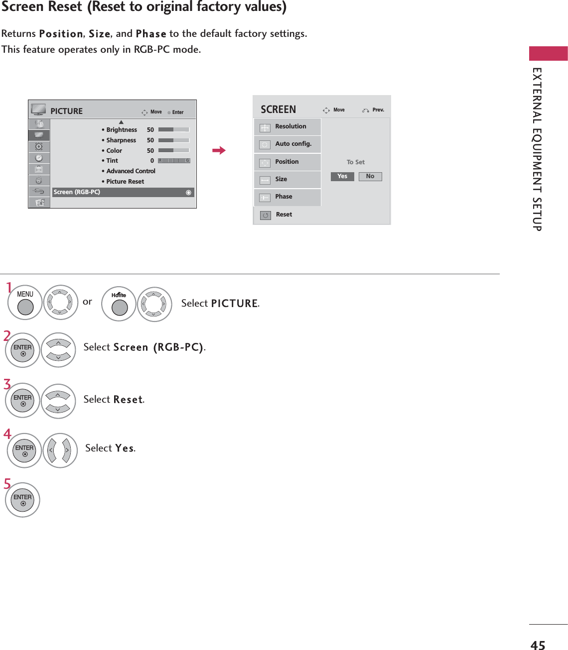 EXTERNAL EQUIPMENT SETUP45Screen Reset (Reset to original factory values)Returns Position, Size, and Phaseto the default factory settings.This feature operates only in RGB-PC mode.Select Reset.3ENTER4Select Screen (RGB-PC).2ENTER5ENTERSelect Yes.ENTERAuto config.PositionResolutionSizePhaseResetSCREENMovePrev.To SetYes NoEnterMovePICTUREERG• Brightness 50• Sharpness 50• Color 50• Tint 0• Advanced Control• Picture ResetScreen (RGB-PC)Select PICTURE.1MENUHomeor