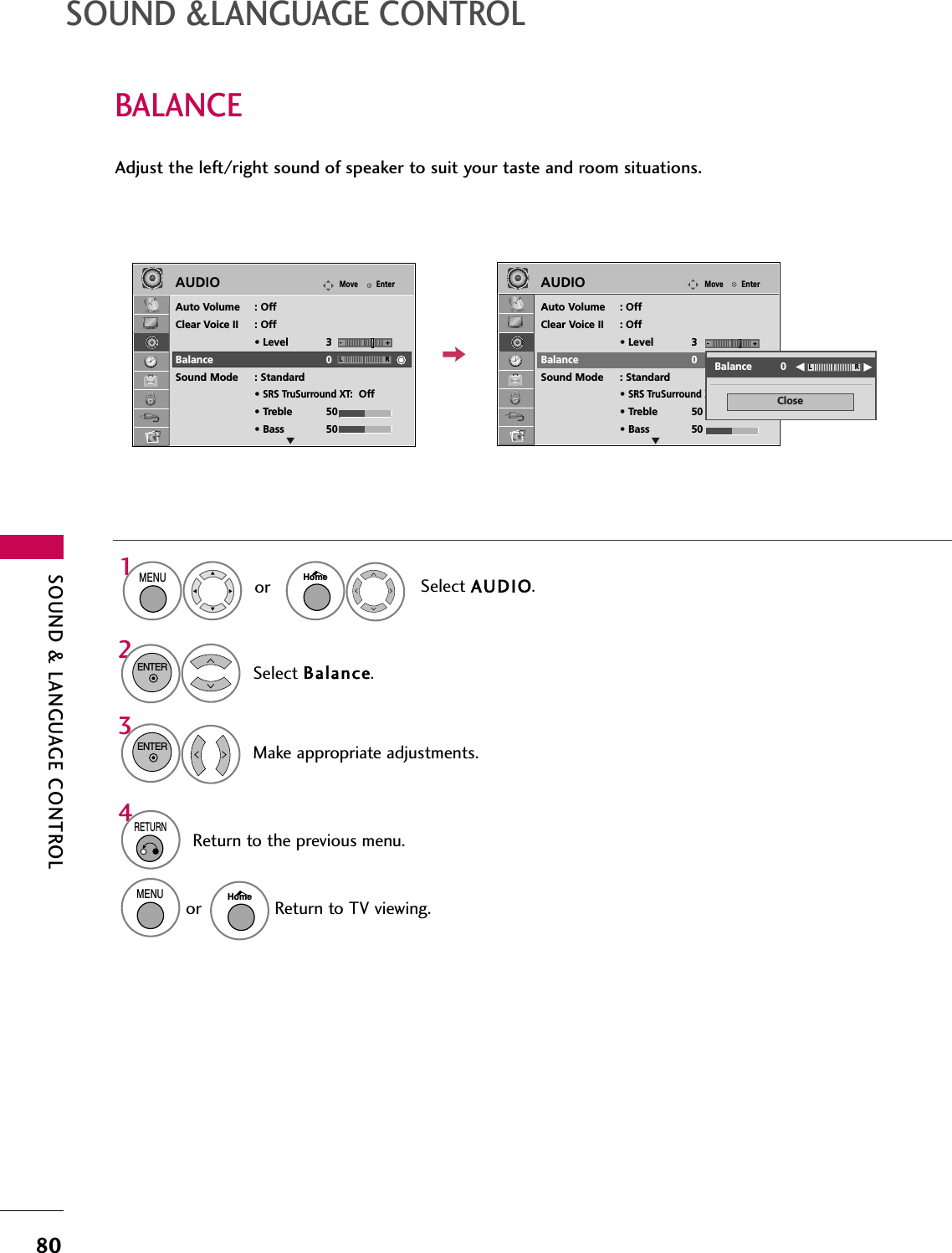 SOUND &amp; LANGUAGE CONTROL80SOUND &amp;LANGUAGE CONTROLBALANCESelect Balance.Make appropriate adjustments.32ENTERENTERAdjust the left/right sound of speaker to suit your taste and room situations.4RETURNReturn to the previous menu.EnterMoveAUDIOEnterMoveAUDIOLREAuto Volume : OffClear Voice II : Off• Level 3Balance 0Sound Mode : Standard•SRS TruSurround XT:Off• Treble 50• Bass 50LREAuto Volume : OffClear Voice II : Off• Level 3Balance 0Sound Mode : Standard•SRS TruSurround XT:Off• Treble 50• Bass 50CloseEEBalance         0 LR-+ -+Select AUDIO.1MENUHomeorMENUReturn to TV viewing.Homeor