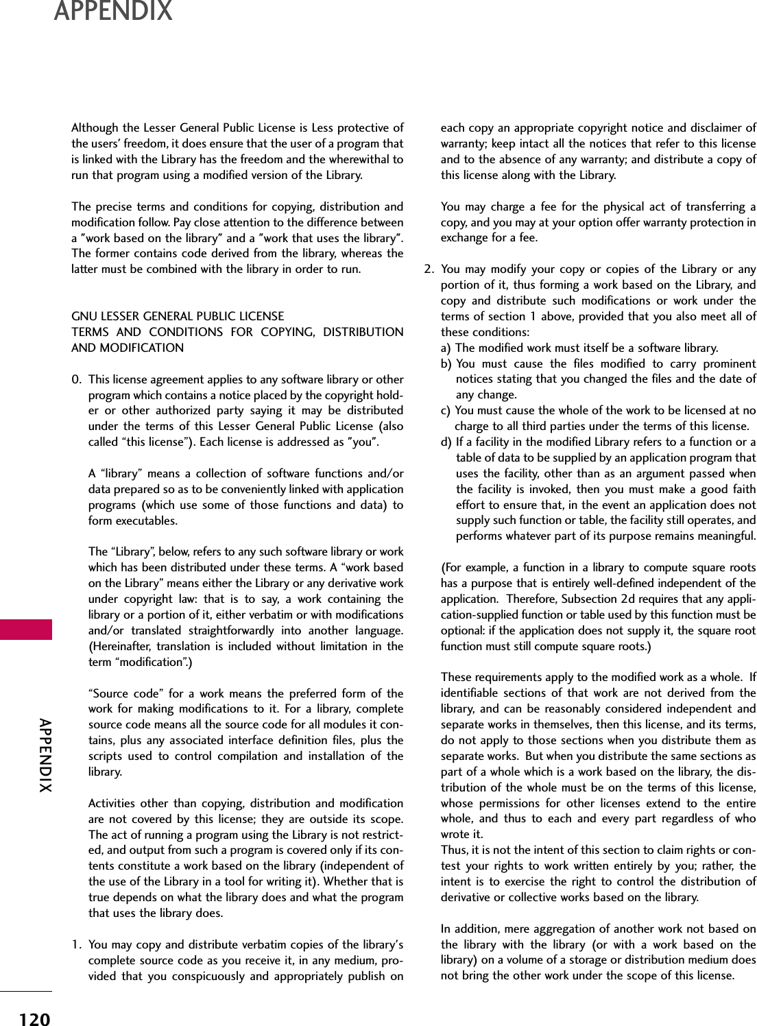 APPENDIXAPPENDIX120Although the Lesser General Public License is Less protective ofthe users&apos; freedom, it does ensure that the user of a program thatis linked with the Library has the freedom and the wherewithal torun that program using a modified version of the Library.The precise terms and conditions for copying, distribution andmodification follow. Pay close attention to the difference betweena &quot;work based on the library&quot; and a &quot;work that uses the library&quot;.The former contains code derived from the library, whereas thelatter must be combined with the library in order to run.GNU LESSER GENERAL PUBLIC LICENSETERMS AND CONDITIONS FOR COPYING, DISTRIBUTIONAND MODIFICATION0. This license agreement applies to any software library or otherprogram which contains a notice placed by the copyright hold-er or other authorized party saying it may be distributedunder the terms of this Lesser General Public License (alsocalled “this license”). Each license is addressed as &quot;you&quot;.A “library” means a collection of software functions and/ordata prepared so as to be conveniently linked with applicationprograms (which use some of those functions and data) toform executables.The “Library”, below, refers to any such software library or workwhich has been distributed under these terms. A “work basedon the Library” means either the Library or any derivative workunder copyright law: that is to say, a work containing thelibrary or a portion of it, either verbatim or with modificationsand/or translated straightforwardly into another language.(Hereinafter, translation is included without limitation in theterm “modification”.)“Source code” for a work means the preferred form of thework for making modifications to it. For a library, completesource code means all the source code for all modules it con-tains, plus any associated interface definition files, plus thescripts used to control compilation and installation of thelibrary.Activities other than copying, distribution and modificationare not covered by this license; they are outside its scope.The act of running a program using the Library is not restrict-ed, and output from such a program is covered only if its con-tents constitute a work based on the library (independent ofthe use of the Library in a tool for writing it). Whether that istrue depends on what the library does and what the programthat uses the library does.1. You may copy and distribute verbatim copies of the library&apos;scomplete source code as you receive it, in any medium, pro-vided that you conspicuously and appropriately publish oneach copy an appropriate copyright notice and disclaimer ofwarranty; keep intact all the notices that refer to this licenseand to the absence of any warranty; and distribute a copy ofthis license along with the Library.You may charge a fee for the physical act of transferring acopy, and you may at your option offer warranty protection inexchange for a fee.2. You may modify your copy or copies of the Library or anyportion of it, thus forming a work based on the Library, andcopy and distribute such modifications or work under theterms of section 1 above, provided that you also meet all ofthese conditions:a) The modified work must itself be a software library.b) You must cause the files modified to carry prominentnotices stating that you changed the files and the date ofany change.c) You must cause the whole of the work to be licensed at nocharge to all third parties under the terms of this license.d) If a facility in the modified Library refers to a function or atable of data to be supplied by an application program thatuses the facility, other than as an argument passed whenthe facility is invoked, then you must make a good faitheffort to ensure that, in the event an application does notsupply such function or table, the facility still operates, andperforms whatever part of its purpose remains meaningful.(For example, a function in a library to compute square rootshas a purpose that is entirely well-defined independent of theapplication.  Therefore, Subsection 2d requires that any appli-cation-supplied function or table used by this function must beoptional: if the application does not supply it, the square rootfunction must still compute square roots.)These requirements apply to the modified work as a whole.  Ifidentifiable sections of that work are not derived from thelibrary, and can be reasonably considered independent andseparate works in themselves, then this license, and its terms,do not apply to those sections when you distribute them asseparate works.  But when you distribute the same sections aspart of a whole which is a work based on the library, the dis-tribution of the whole must be on the terms of this license,whose permissions for other licenses extend to the entirewhole, and thus to each and every part regardless of whowrote it.Thus, it is not the intent of this section to claim rights or con-test your rights to work written entirely by you; rather, theintent is to exercise the right to control the distribution ofderivative or collective works based on the library.In addition, mere aggregation of another work not based onthe library with the library (or with a work based on thelibrary) on a volume of a storage or distribution medium doesnot bring the other work under the scope of this license.