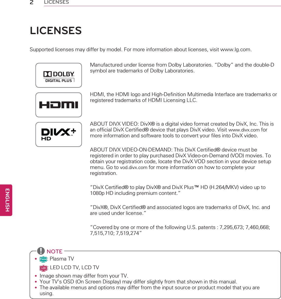 2LICENSESLICENSESSupported licenses may differ by model. For more information about licenses, visit www.lg.com.Manufactured under license from Dolby Laboratories. “Dolby”and the double-Dsymbol are trademarks of Dolby Laboratories.HDMI, the HDMI logo and High-Definition Multimedia Interface are trademarks orregistered trademarks of HDMI Licensing LLC.ABOUT DIVX VIDEO: DivX®is a digital video format created by DivX, Inc. This isan official DivX Certified®device that plays DivX video. Visit www.divx.com formore information and software tools to convert your files into DivX video.ABOUT DIVX VIDEO-ON-DEMAND: This DivX Certified®device must beregistered in order to play purchased DivX Video-on-Demand (VOD) movies. Toobtain your registration code, locate the DivX VOD section in your device setupmenu. Go to vod.divx.com for more information on how to complete yourregistration.“DivX Certified®to play DivX®and DivX Plus™HD (H.264/MKV) video up to1080p HD including premium content.”“DivX®, DivX Certified®and associated logos are trademarks of DivX, Inc. andare used under license.”“Covered by one or more of the following U.S. patents : 7,295,673; 7,460,668;7,515,710; 7,519,274”NOTE•: Plasma TV: LED LCD TV, LCD TV•Image shown may differ from your TV.•Your TV’s OSD (On Screen Display) may differ slightly from that shown in this manual.•The available menus and options may differ from the input source or product model that you areusing.ENGLISH