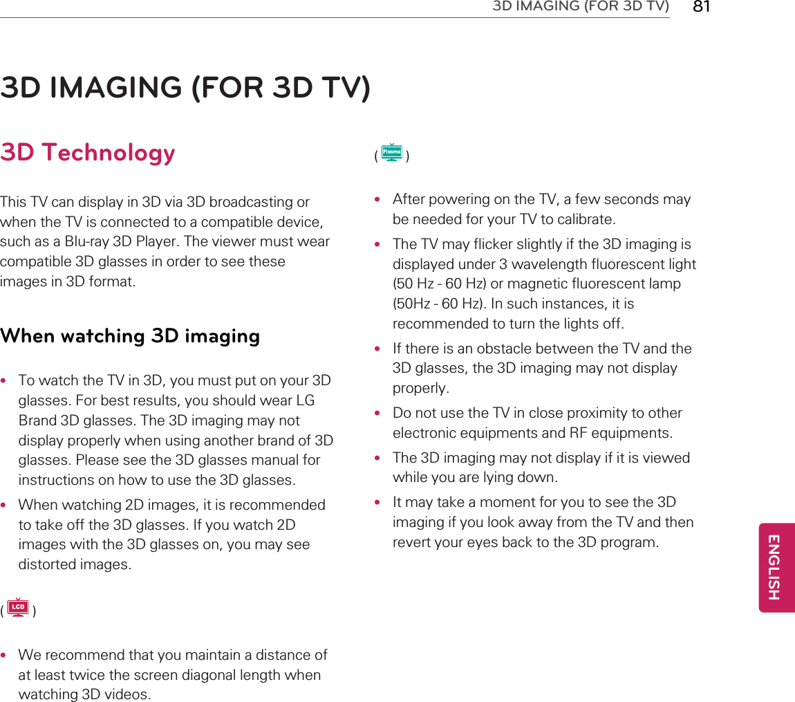 3D IMAGING (FOR 3D TV) 813D IMAGING (FOR 3D TV)3D TechnologyThis TV can display in 3D via 3D broadcasting orwhen the TV is connected to a compatible device,such as a Blu-ray 3D Player. The viewer must wearcompatible 3D glasses in order to see theseimages in 3D format.When watching 3D imaging•To watch the TV in 3D, you must put on your 3Dglasses. For best results, you should wear LGBrand 3D glasses. The 3D imaging may notdisplay properly when using another brand of 3Dglasses. Please see the 3D glasses manual forinstructions on how to use the 3D glasses.•When watching 2D images, it is recommendedto take off the 3D glasses. If you watch 2Dimages with the 3D glasses on, you may seedistorted images.()•We recommend that you maintain a distance ofat least twice the screen diagonal length whenwatching 3D videos.()•After powering on the TV, a few seconds maybe needed for your TV to calibrate.•The TV may flicker slightly if the 3D imaging isdisplayed under 3 wavelength fluorescent light(50 Hz - 60 Hz) or magnetic fluorescent lamp(50Hz - 60 Hz). In such instances, it isrecommended to turn the lights off.•If there is an obstacle between the TV and the3D glasses, the 3D imaging may not displayproperly.•Do not use the TV in close proximity to otherelectronic equipments and RF equipments.•The 3D imaging may not display if it is viewedwhile you are lying down.•It may take a moment for you to see the 3Dimaging if you look away from the TV and thenrevert your eyes back to the 3D program.ENGLISH