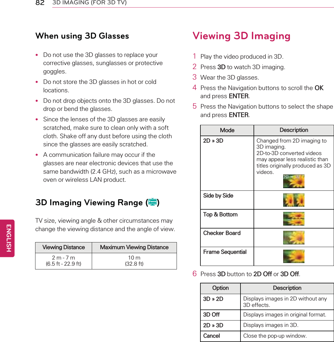 82 3D IMAGING (FOR 3D TV)When using 3D Glasses•Do not use the 3D glasses to replace yourcorrective glasses, sunglasses or protectivegoggles.•Do not store the 3D glasses in hot or coldlocations.•Do not drop objects onto the 3D glasses. Do notdrop or bend the glasses.•Since the lenses of the 3D glasses are easilyscratched, make sure to clean only with a softcloth. Shake off any dust before using the clothsince the glasses are easily scratched.•A communication failure may occur if theglasses are near electronic devices that use thesame bandwidth (2.4 GHz), such as a microwaveoven or wireless LAN product.3D Imaging Viewing Range ( )TV size, viewing angle &amp; other circumstances maychange the viewing distance and the angle of view.Viewing Distance Maximum Viewing Distance2m-7m(6.5 ft - 22.9 ft)10 m(32.8 ft)Viewing 3D Imaging1Play the video produced in 3D.2Press 3D to watch 3D imaging.3Wear the 3D glasses.4Press the Navigation buttons to scroll the OKand press ENTER.5Press the Navigation buttons to select the shapeand press ENTER.Mode Description2D » 3D Changed from 2D imaging to3D imaging.2D-to-3D converted videosmay appear less realistic thantitles originally produced as 3Dvideos.Side by SideTop &amp; BottomChecker BoardFrame Sequential6Press 3D button to 2D Off or 3D Off.Option Description3D » 2D Displays images in 2D without any3D effects.3D Off Displays images in original format.2D » 3D Displays images in 3D.Cancel Close the pop-up window.ENGLISH