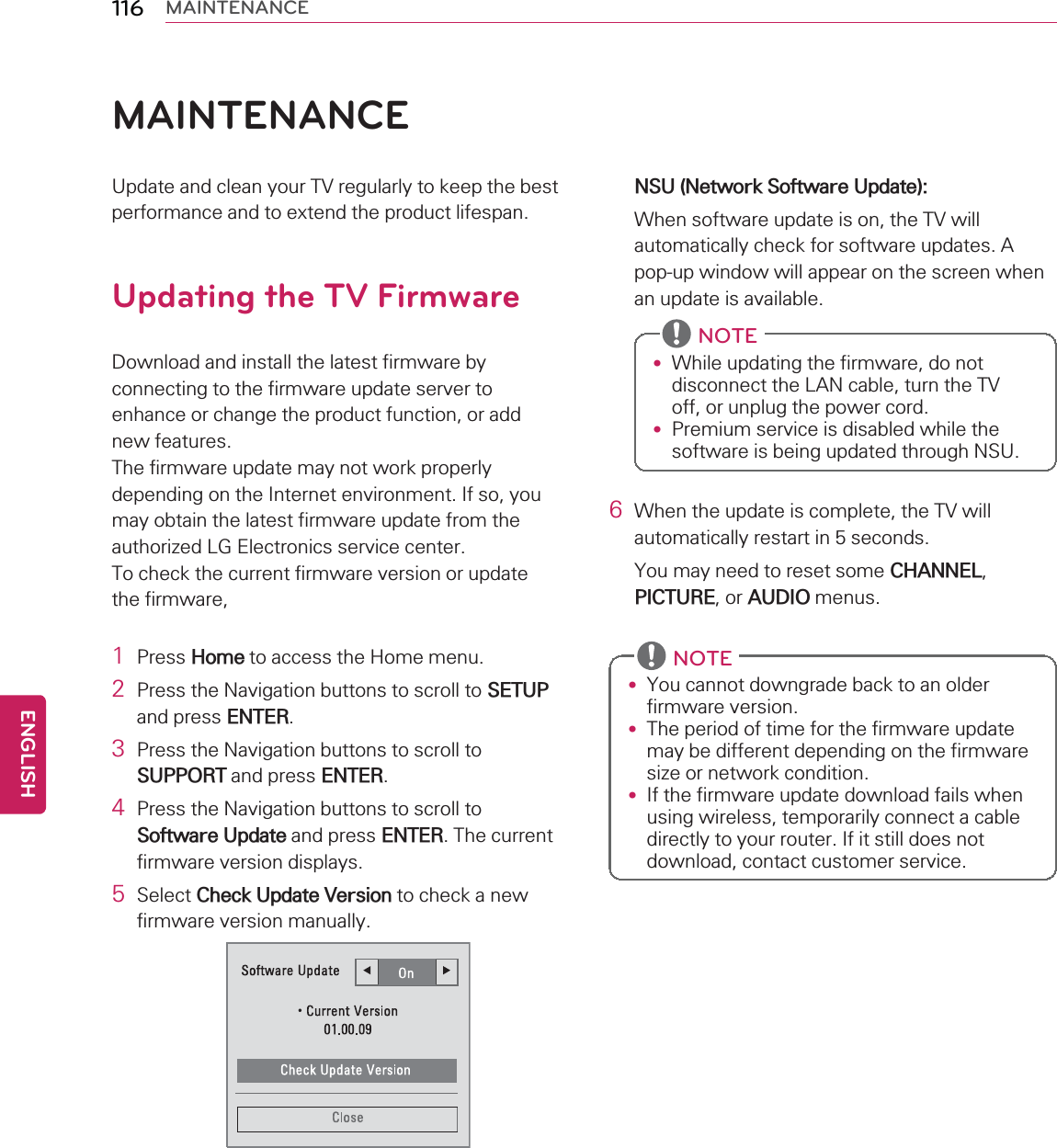 116 MAINTENANCEMAINTENANCEUpdate and clean your TV regularly to keep the bestperformance and to extend the product lifespan.Updating the TV FirmwareDownload and install the latest firmware byconnecting to the firmware update server toenhance or change the product function, or addnew features.The firmware update may not work properlydepending on the Internet environment. If so, youmay obtain the latest firmware update from theauthorized LG Electronics service center.To check the current firmware version or updatethe firmware,1Press Home to access the Home menu.2Press the Navigation buttons to scroll to SETUPand press ENTER.3Press the Navigation buttons to scroll toSUPPORT and press ENTER.4Press the Navigation buttons to scroll toSoftware Update and press ENTER. The currentfirmware version displays.5Select Check Update Version to check a newfirmware version manually.NSU (Network Software Update):When software update is on, the TV willautomatically check for software updates. Apop-up window will appear on the screen whenan update is available.NOTE•While updating the firmware, do notdisconnect the LAN cable, turn the TVoff, or unplug the power cord.•Premium service is disabled while thesoftware is being updated through NSU.6When the update is complete, the TV willautomatically restart in 5 seconds.You may need to reset some CHANNEL,PICTURE,orAUDIO menus.NOTE•You cannot downgrade back to an olderfirmware version.•The period of time for the firmware updatemay be different depending on the firmwaresize or network condition.•If the firmware update download fails whenusing wireless, temporarily connect a cabledirectly to your router. If it still does notdownload, contact customer service.ENGLISH