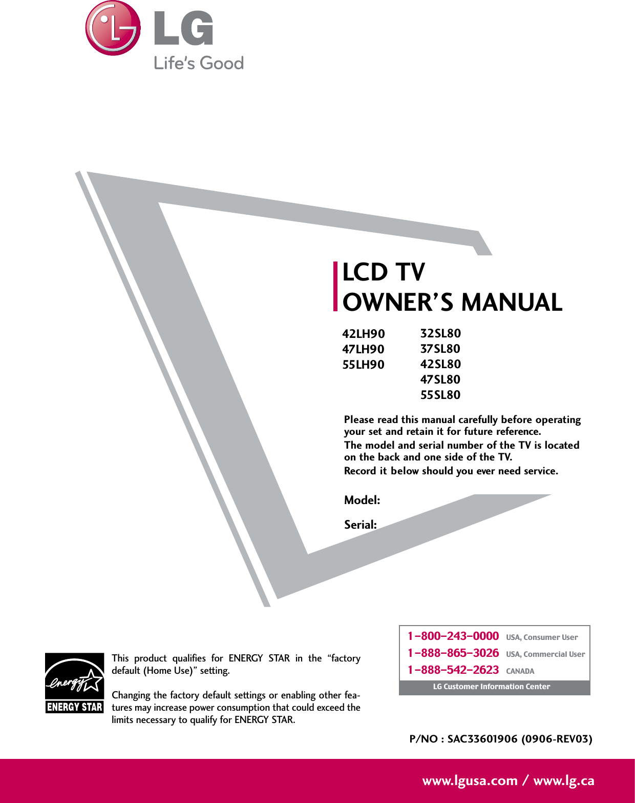 Please read this manual carefully before operatingyour set and retain it for future reference.The model and serial number of the TV is locatedon the back and one side of the TV. Record it below should you ever need service.LCD TVOWNER’S MANUAL42LH9047LH9055LH90P/NO : SAC33601906 (0906-REV03)www.lgusa.com / www.lg.caThis  product  qualifies  for  ENERGY  STAR  in  the  “factorydefault (Home Use)” setting.Changing the factory default settings or enabling other fea-tures may increase power consumption that could exceed thelimits necessary to qualify for ENERGY STAR.Model:Serial:1-800-243-0000   USA, Consumer User1-888-865-3026   USA, Commercial User1-888-542-2623   CANADALG Customer Information Center32SL8037SL8042SL8047SL8055SL80