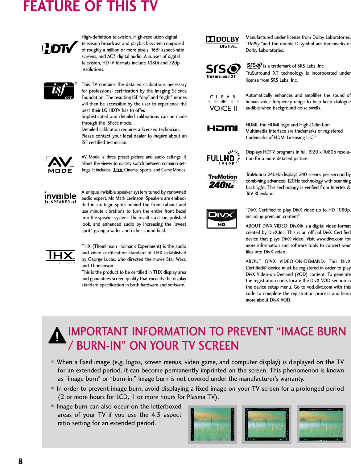 8FEATURE OF THIS TV■When a fixed image (e.g. logos, screen menus, video game, and computer display) is displayed on the TVfor an extended period, it can become permanently imprinted on the screen. This phenomenon is knownas “image burn” or “burn-in.” Image burn is not covered under the manufacturer’s warranty. ■In order to prevent image burn, avoid displaying a fixed image on your TV screen for a prolonged period(2 or more hours for LCD, 1 or more hours for Plasma TV). ■Image burn can also occur on the letterboxedareas  of  your  TV  if  you  use  the  4:3  aspectratio setting for an extended period.IMPORTANT INFORMATION TO PREVENT “IMAGE BURN/ BURN-IN” ON YOUR TV SCREENAV  Mode  is  three  preset  picture  and  audio  settings.  Itallows the viewer to quickly switch between common set-tings. It includes Cinema, Sports, and Game Modes.Displays HDTV programs in full 1920 x 1080p resolu-tion for a more detailed picture.Automatically  enhances  and  amplifies  the  sound  ofhuman  voice  frequency range  to  help  keep  dialogueaudible when background noise swells.A unique invisible speaker system tuned by renownedaudio expert, Mr. Mark Levinson. Speakers are embed-ded  in  strategic spots  behind the  front cabinet  anduse  minute  vibrations  to  turn  the  entire  front bezelinto the speaker system. The result s a clean, polishedlook,  and  enhanced  audio  by  increasing  the  “sweetspot”, giving a wider and richer sound field.HDMI, the HDMI logo and High-DefinitionMultimedia Interface are trademarks or registeredtrademarks of HDMI Licensing LLC.&quot;is a trademark of SRS Labs, Inc.TruSurround  XT  technology  is  incorporated  underlicense from SRS Labs, Inc.Manufactured under license from Dolby Laboratories.“Dolby“and the double-D symbol are trademarks ofDolby Laboratories. This TV contains the  detailed calibrations necessaryfor professional  certification by  the  Imaging  ScienceFoundation. The resulting ISF “day” and “night” modeswill then be accessible by the user to experience thebest their LG HDTV has to offer.Sophisticated  and detailed  calibrations  can be madethrough the ISFccc mode.Detailed calibration requires a licensed technician.Please contact your  local dealer to inquire  about anISF certified technician.High-definition television. High-resolution digitaltelevision broadcast and playback system composedof roughly a million or more pixels, 16:9 aspect-ratioscreens, and AC3 digital audio. A subset of digitaltelevision, HDTV formats include 1080i and 720presolutions.TruMotion 240Hz displays 240 scenes per second bycombining advanced 120Hz technology with scanningback light.  This technology is verified from Intertek &amp;TüV Rheinland.“DivX Certified to play DivX video up to HD 1080p,including premium content”ABOUT DIVX VIDEO: DivX® is a digital video formatcreated by DivX,Inc. This is an official DivX Certifieddevice that  plays  DivX  video.  Visit www.divx.com  formore information and software tools to convert yourfiles into DivX video.ABOUT  DIVX  VIDEO-ON-DEMAND:  This  DivXCertified® device must be registered in order to playDivX Video-on-Demand (VOD) content. To generatethe registration code, locate the DivX VOD section inthe device setup menu. Go to vod.divx.com with thiscode to  complete  the  registration process and learnmore about DivX VOD. THX (Thomlinson Holman’s Experiment) is the audioand  video  certification standard  of  THX  establishedby George Lucas, who directed the movie Star Wars,and Thomlinson. This is the product to be certified in THX display areaand guarantees screen quality that exceeds the displaystandard specification in both hardware and software. 