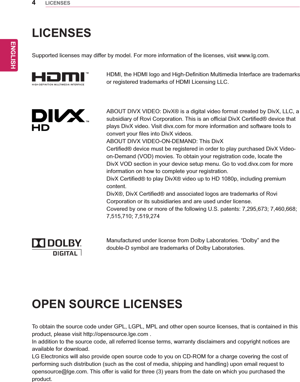 ENGLISH4LICENSESLICENSESSupported licenses may differ by model. For more information of the licenses, visit www.lg.com.HDMI, the HDMI logo and High-Definition Multimedia Interface are trademarks or registered trademarks of HDMI Licensing LLC.ABOUT DIVX VIDEO: DivX  is a digital video format created by DivX, LLC, a subsidiary of Rovi Corporation. This is an official DivX Certified  device that plays DivX video. Visit divx.com for more information and software tools to convert your files into DivX videos.ABOUT DIVX VIDEO-ON-DEMAND: This DivXCertified  device must be registered in order to play purchased DivX Video-on-Demand (VOD) movies. To obtain your registration code, locate the DivX VOD section in your device setup menu. Go to vod.divx.com for more information on how to complete your registration.DivX Certified  to play DivX  video up to HD 1080p, including premium content.DivX , DivX Certified  and associated logos are trademarks of Rovi Corporation or its subsidiaries and are used under license.Covered by one or more of the following U.S. patents: 7,295,673; 7,460,668; 7,515,710; 7,519,274Manufactured under license from Dolby Laboratories. “Dolby” and the double-D symbol are trademarks of Dolby Laboratories.OPEN SOURCE LICENSESTo obtain the source code under GPL, LGPL, MPL and other open source licenses, that is contained in this product, please visit http://opensource.lge.com .In addition to the source code, all referred license terms, warranty disclaimers and copyright notices are available for download.LG Electronics will also provide open source code to you on CD-ROM for a charge covering the cost of performing such distribution (such as the cost of media, shipping and handling) upon email request to opensource@lge.com. This offer is valid for three (3) years from the date on which you purchased the product.