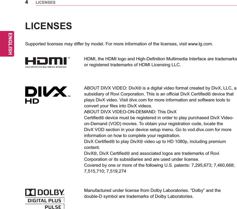 ENGLISH4LICENSESLICENSESSupported licenses may differ by model. For more information of the licenses, visit www.lg.com.HDMI, the HDMI logo and High-Definition Multimedia Interface are trademarks or registered trademarks of HDMI Licensing LLC.ABOUT DIVX VIDEO: DivX  is a digital video format created by DivX, LLC, a subsidiary of Rovi Corporation. This is an official DivX Certified  device that plays DivX video. Visit divx.com for more information and software tools to convert your files into DivX videos.ABOUT DIVX VIDEO-ON-DEMAND: This DivXCertified  device must be registered in order to play purchased DivX Video-on-Demand (VOD) movies. To obtain your registration code, locate the DivX VOD section in your device setup menu. Go to vod.divx.com for more information on how to complete your registration.DivX Certified  to play DivX  video up to HD 1080p, including premium content.DivX , DivX Certified  and associated logos are trademarks of Rovi Corporation or its subsidiaries and are used under license.Covered by one or more of the following U.S. patents: 7,295,673; 7,460,668; 7,515,710; 7,519,274Manufactured under license from Dolby Laboratories. “Dolby” and the double-D symbol are trademarks of Dolby Laboratories.