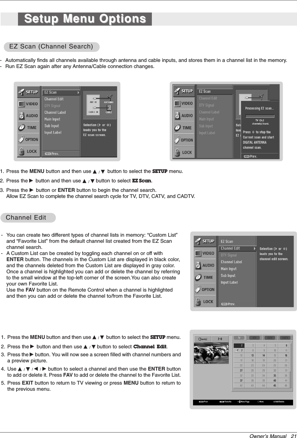 Owner’s Manual   21- You can create two different types of channel lists in memory: “Custom List”and “Favorite List” from the default channel list created from the EZ Scan channel search.- A Custom List can be created by toggling each channel on or off withENTER button. The channels in the Custom List are displayed in black color,and the channels deleted from the Custom List are displayed in gray color.Once a channel is highlighted you can add or delete the channel by referringto the small window at the top-left corner of the screen.You can also createyour own Favorite List. Use the FAV button on the Remote Control when a channel is highlightedand then you can add or delete the channel to/from the Favorite List.1. Press the MENU button and then use DD  / EEbutton to select the SETUP menu.2. Press the GGbutton and then use DD  / EEbutton to select Channel  Edit.3. Press the GGbutton. You will now see a screen filled with channel numbers anda preview picture. 4. Use DD  / EE/ FF  / GG  button to select a channel and then use the ENTER buttonto add or delete it. Press FAV to add or delete the channel to the Favorite List.5. Press EXIT button to return to TV viewing or press MENU button to return tothe previous menu.Channel EditChannel Edit- Automatically finds all channels available through antenna and cable inputs, and stores them in a channel list in the memory.- Run EZ Scan again after any Antenna/Cable connection changes.1. Press the MENU button and then use DD  / EEbutton to select the SETUP menu.2. Press the GGbutton and then use DD  / EEbutton to select EZ Scan.3. Press the GGbutton or ENTER button to begin the channel search.Allow EZ Scan to complete the channel search cycle for TV, DTV, CATV, and CADTV.EZ Scan (Channel Search)EZ Scan (Channel Search)Setup Menu OptionsSetup Menu Options