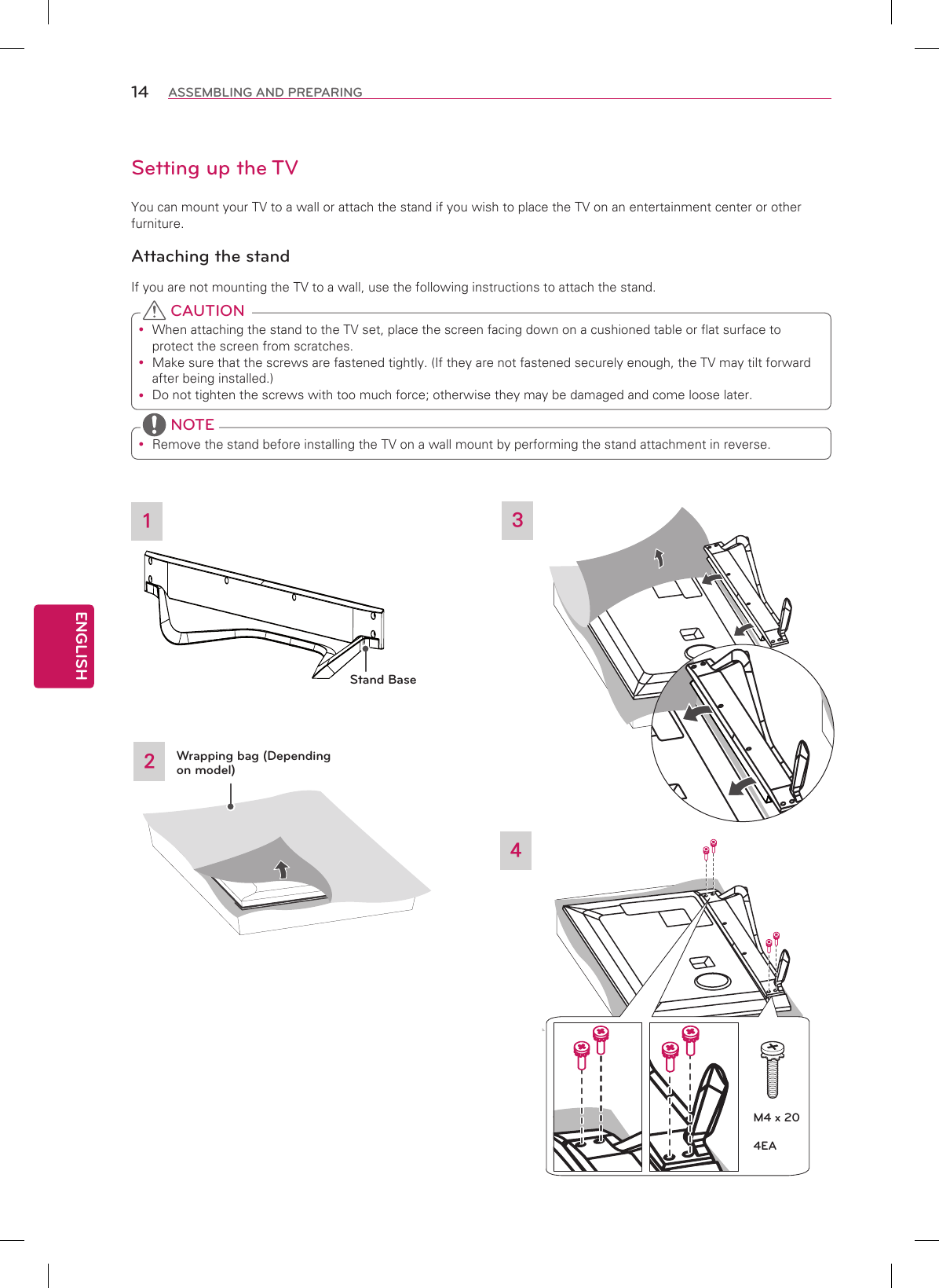 ENGLISH14 ASSEMBLING AND PREPARINGSetting up the TVYou can mount your TV to a wall or attach the stand if you wish to place the TV on an entertainment center or otherfurniture.Attaching the standIf you are not mounting the TV to a wall, use the following instructions to attach the stand. yWhen attaching the stand to the TV set, place the screen facing down on a cushioned table or flat surface to protect the screen from scratches. yMake sure that the screws are fastened tightly. (If they are not fastened securely enough, the TV may tilt forward after being installed.) yDo not tighten the screws with too much force; otherwise they may be damaged and come loose later. CAUTION yRemove the stand before installing the TV on a wall mount by performing the stand attachment in reverse. NOTE324Wrapping bag (Depending on model)1Stand BaseM4 x 204EA