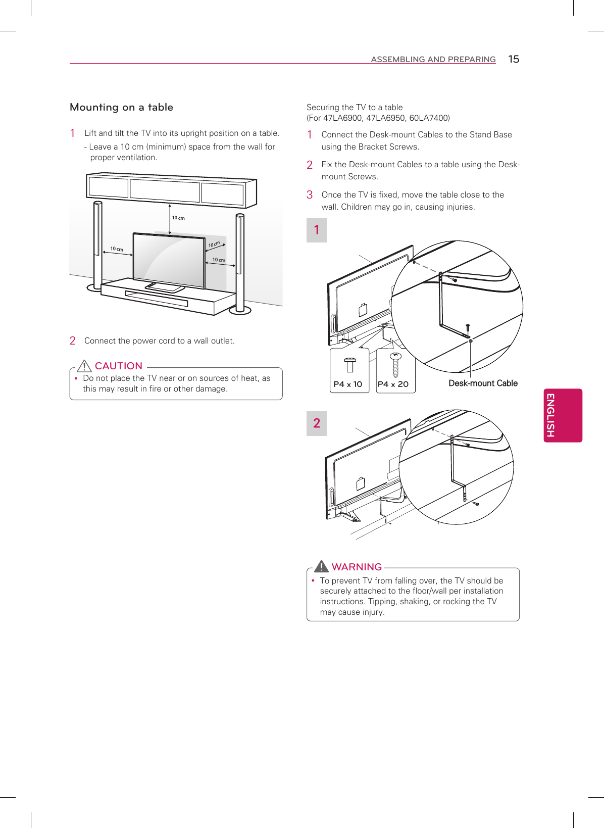 ENGLISH15ASSEMBLING AND PREPARINGMounting on a table1  Lift and tilt the TV into its upright position on a table.- Leave a 10 cm (minimum) space from the wall for proper ventilation.10 cm10 cm10 cm10 cm2  Connect the power cord to a wall outlet. yDo not place the TV near or on sources of heat, as this may result in fire or other damage. CAUTIONSecuring the TV to a table (For 47LA6900, 47LA6950, 60LA7400)1  Connect the Desk-mount Cables to the Stand Base using the Bracket Screws.2  Fix the Desk-mount Cables to a table using the Desk-mount Screws.3 Once the TV is fixed, move the table close to the wall. Children may go in, causing injuries.1Desk-mount CableP4 x 10 P4 x 202 yTo prevent TV from falling over, the TV should be securely attached to the floor/wall per installation instructions. Tipping, shaking, or rocking the TV may cause injury. WARNING