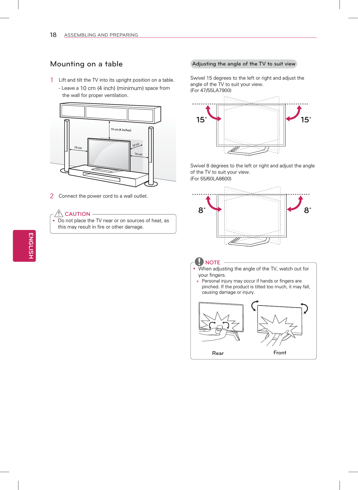ENGLISH18 ASSEMBLING AND PREPARINGMounting on a table1  Lift and tilt the TV into its upright position on a table.- Leave a 10 cm (4 inch) (minimum) space from the wall for proper ventilation.10 cm10 cm10 cm10 cm2  Connect the power cord to a wall outlet.y Do not place the TV near or on sources of heat, as this may result in fire or other damage. CAUTION(4 inches)Adjusting the angle of the TV to suit viewSwivel 15 degrees to the left or right and adjust the angle of the TV to suit your view. (For 47/55LA7900)15˚15˚Swivel 8 degrees to the left or right and adjust the angle of the TV to suit your view. (For 55/60LA8600)8˚8˚y When adjusting the angle of the TV, watch out for your fingers.»Personal injury may occur if hands or fingers are pinched. If the product is tilted too much, it may fall, causing damage or injury.Rear Front NOTE