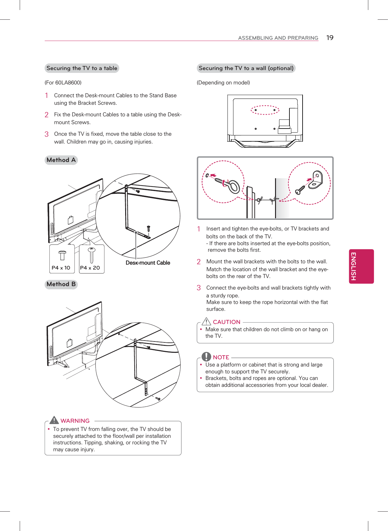 ENGLISH19ASSEMBLING AND PREPARINGSecuring the TV to a table(For 60LA8600)1  Connect the Desk-mount Cables to the Stand Base using the Bracket Screws.2  Fix the Desk-mount Cables to a table using the Desk-mount Screws.3 Once the TV is fixed, move the table close to the wall. Children may go in, causing injuries.Method ADesk-mount CableP4 x 10 P4 x 20Method By To prevent TV from falling over, the TV should be securely attached to the floor/wall per installation instructions. Tipping, shaking, or rocking the TV may cause injury. WARNINGSecuring the TV to a wall (optional)(Depending on model)1  Insert and tighten the eye-bolts, or TV brackets and bolts on the back of the TV. -  If there are bolts inserted at the eye-bolts position, remove the bolts first.2  Mount the wall brackets with the bolts to the wall.Match the location of the wall bracket and the eye-bolts on the rear of the TV.3  Connect the eye-bolts and wall brackets tightly with a sturdy rope. Make sure to keep the rope horizontal with the flat surface.y Make sure that children do not climb on or hang on the TV. CAUTIONy Use a platform or cabinet that is strong and large enough to support the TV securely.y Brackets, bolts and ropes are optional. You can obtain additional accessories from your local dealer. NOTE