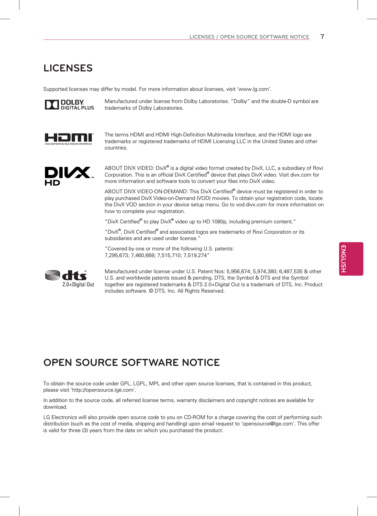ENGLISH7LICENSES / OPEN SOURCE SOFTWARE NOTICELICENSESSupported licenses may differ by model. For more information about licenses, visit ‘www.lg.com’.Manufactured under license from Dolby Laboratories. “Dolby” and the double-D symbol are trademarks of Dolby Laboratories.The terms HDMI and HDMI High-Definition Multimedia Interface, and the HDMI logo are trademarks or registered trademarks of HDMI Licensing LLC in the United States and other countries.ABOUT DIVX VIDEO: DivX® is a digital video format created by DivX, LLC, a subsidiary of Rovi Corporation. This is an official DivX Certified® device that plays DivX video. Visit divx.com for more information and software tools to convert your files into DivX video.ABOUT DIVX VIDEO-ON-DEMAND: This DivX Certified® device must be registered in order to play purchased DivX Video-on-Demand (VOD) movies. To obtain your registration code, locate the DivX VOD section in your device setup menu. Go to vod.divx.com for more information on how to complete your registration. “DivX Certified® to play DivX® video up to HD 1080p, including premium content.”“DivX®, DivX Certified® and associated logos are trademarks of Rovi Corporation or its subsidiaries and are used under license.”“Covered by one or more of the following U.S. patents: 7,295,673; 7,460,668; 7,515,710; 7,519,274”Manufactured under license under U.S. Patent Nos: 5,956,674; 5,974,380; 6,487,535 &amp; other U.S. and worldwide patents issued &amp; pending. DTS, the Symbol &amp; DTS and the Symbol together are registered trademarks &amp; DTS 2.0+Digital Out is a trademark of DTS, Inc. Product includes software. © DTS, Inc. All Rights Reserved.OPEN SOURCE SOFTWARE NOTICETo obtain the source code under GPL, LGPL, MPL and other open source licenses, that is contained in this product, please visit ‘http://opensource.lge.com’.In addition to the source code, all referred license terms, warranty disclaimers and copyright notices are available for download.LG Electronics will also provide open source code to you on CD-ROM for a charge covering the cost of performing such distribution (such as the cost of media, shipping and handling) upon email request to ‘opensource@lge.com’. This offer is valid for three (3) years from the date on which you purchased the product.