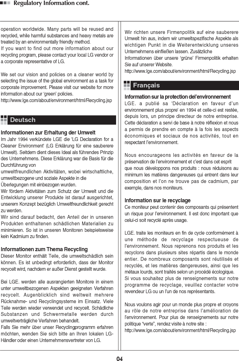 Regulatory Information cont. 04operation worldwide. Many parts will be reused andrecycled, while harmful substances and heavy metals aretreated by an environmentally friendly method.If you want to find out more information about ourrecycling program, please contact your local LG vendor ora corporate representative of LG. We set our vision and policies on a cleaner world byselecting the issue of the global environment as a task forcorporate improvement. Please visit our website for moreinformation about our ‘green’ policies.http://www.lge.com/about/environment/html/Recycling.jspInformationen zur Erhaltung der UmweltIm Jahr 1994 verkündete LGE die &apos;LG Declaration for aCleaner Environment&apos; (LG Erklärung für eine sauberereUmwelt). Seitdem dient dieses Ideal als führendes Prinzipdes Unternehmens. Diese Erklärung war die Basis für dieDurchführung von umweltfreundlichen Aktivitäten, wobei wirtschaftliche,umweltbezogene und soziale Aspekte in die Überlegungen mit einbezogen wurden.Wir fördern Aktivitäten zum Schutz der Umwelt und dieEntwicklung unserer Produkte ist darauf ausgerichtet,unserem Konzept bezüglich Umweltfreundlichkeit gerechtzu werden. Wir sind darauf bedacht, den Anteil der in unserenProdukten enthaltenen schädlichen Materialien zuminimieren. So ist in unseren Monitoren beispielsweisekein Kadmium zu finden.Informationen zum Thema RecyclingDieser Monitor enthält Teile, die umweltschädlich seinkönnen. Es ist unbedingt erforderlich, dass der Monitorrecycelt wird, nachdem er außer Dienst gestellt wurde.Bei LGE. werden alle ausrangierten Monitore in einemunter umweltbezogenen Aspekten geeigneten Verfahrenrecycelt. Augenblicklich sind weltweit mehrereRücknahme- und Recyclingsysteme im Einsatz. VieleTeile werden wieder verwendet und recycelt. SchädlicheSubstanzen und Schwermetalle werden durchumweltverträgliche Verfahren behandelt.Falls Sie mehr über unser Recyclingprogramm erfahrenmöchten, wenden Sie sich bitte an Ihren lokalen LG-Händler oder einen Unternehmensvertreter von LG. Wir richten unsere Firmenpolitik auf eine sauberereUmwelt hin aus, indem wir umweltspezifische Aspekte alswichtigen Punkt in die Weiterentwicklung unseresUnternehmens einfließen lassen. ZusätzlicheInformationen über unsere ‘grüne’ Firmenpolitik erhaltenSie auf unserer Website.http://www.lge.com/about/environment/html/Recycling.jspInformation sur la protection del’environnementLGE. a publié sa &apos;Déclaration en faveur d’unenvironnement plus propre&apos; en 1994 et celle-ci est restée,depuis lors, un principe directeur de notre entreprise.Cette déclaration a servi de base à notre réflexion et nousa permis de prendre en compte à la fois les aspectséconomiques et sociaux de nos activités, tout enrespectant l’environnement.Nous encourageons les activités en faveur de lapréservation de l’environnement et c’est dans cet esprit que nous développons nos produits : nous réduisons auminimum les matières dangereuses qui entrent dans leurcomposition et l’on ne trouve pas de cadmium, parexemple, dans nos moniteurs.Information sur le recyclageCe moniteur peut contenir des composants qui présententun risque pour l’environnement. Il est donc important quecelui-ci soit recyclé après usage.LGE. traite les moniteurs en fin de cycle conformément àune méthode de recyclage respectueuse del’environnement. Nous reprenons nos produits et lesrecyclons dans plusieurs sites répartis dans le mondeentier. De nombreux composants sont réutilisés etrecyclés, et les matières dangereuses, ainsi que lesmétaux lourds, sont traités selon un procédé écologique.Si vous souhaitez plus de renseignements sur notreprogramme de recyclage, veuillez contacter votrerevendeur LG ou un l’un de nos représentants. Nous voulons agir pour un monde plus propre et croyonsau rôle de notre entreprise dans l’amélioration del’environnement. Pour plus de renseignements sur notrepolitique “verte”, rendez visite à notre site :http://www.lge.com/about/environment/html/Recycling.jspDeutschFrançais