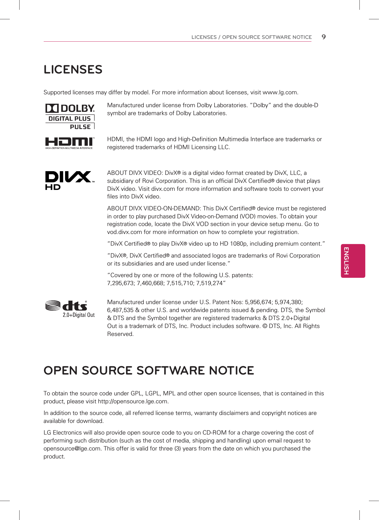 LICENSESSupported licenses may differ by model. For more information about licenses, visit www.lg.com.Manufactured under license from Dolby Laboratories. “Dolby” and the double-D symbol are trademarks of Dolby Laboratories.HDMI, the HDMI logo and High-Definition Multimedia Interface are trademarks or registered trademarks of HDMI Licensing LLC.ABOUT DIVX VIDEO: DivX® is a digital video format created by DivX, LLC, a subsidiary of Rovi Corporation. This is an official DivX Certified® device that plays DivX video. Visit divx.com for more information and software tools to convert your files into DivX video.ABOUT DIVX VIDEO-ON-DEMAND: This DivX Certified® device must be registered in order to play purchased DivX Video-on-Demand (VOD) movies. To obtain your registration code, locate the DivX VOD section in your device setup menu. Go to vod.divx.com for more information on how to complete your registration. “DivX Certified® to play DivX® video up to HD 1080p, including premium content.”“DivX®, DivX Certified® and associated logos are trademarks of Rovi Corporation or its subsidiaries and are used under license.”“Covered by one or more of the following U.S. patents: 7,295,673; 7,460,668; 7,515,710; 7,519,274”Manufactured under license under U.S. Patent Nos: 5,956,674; 5,974,380; 6,487,535 &amp; other U.S. and worldwide patents issued &amp; pending. DTS, the Symbol &amp; DTS and the Symbol together are registered trademarks &amp; DTS 2.0+Digital Out is a trademark of DTS, Inc. Product includes software. © DTS, Inc. All Rights Reserved.OPEN SOURCE SOFTWARE NOTICETo obtain the source code under GPL, LGPL, MPL and other open source licenses, that is contained in this product, please visit http://opensource.lge.com.In addition to the source code, all referred license terms, warranty disclaimers and copyright notices are available for download.LG Electronics will also provide open source code to you on CD-ROM for a charge covering the cost of performing such distribution (such as the cost of media, shipping and handling) upon email request to opensource@lge.com. This offer is valid for three (3) years from the date on which you purchased the product.ENGLISH9LICENSES / OPEN SOURCE SOFTWARE NOTICE