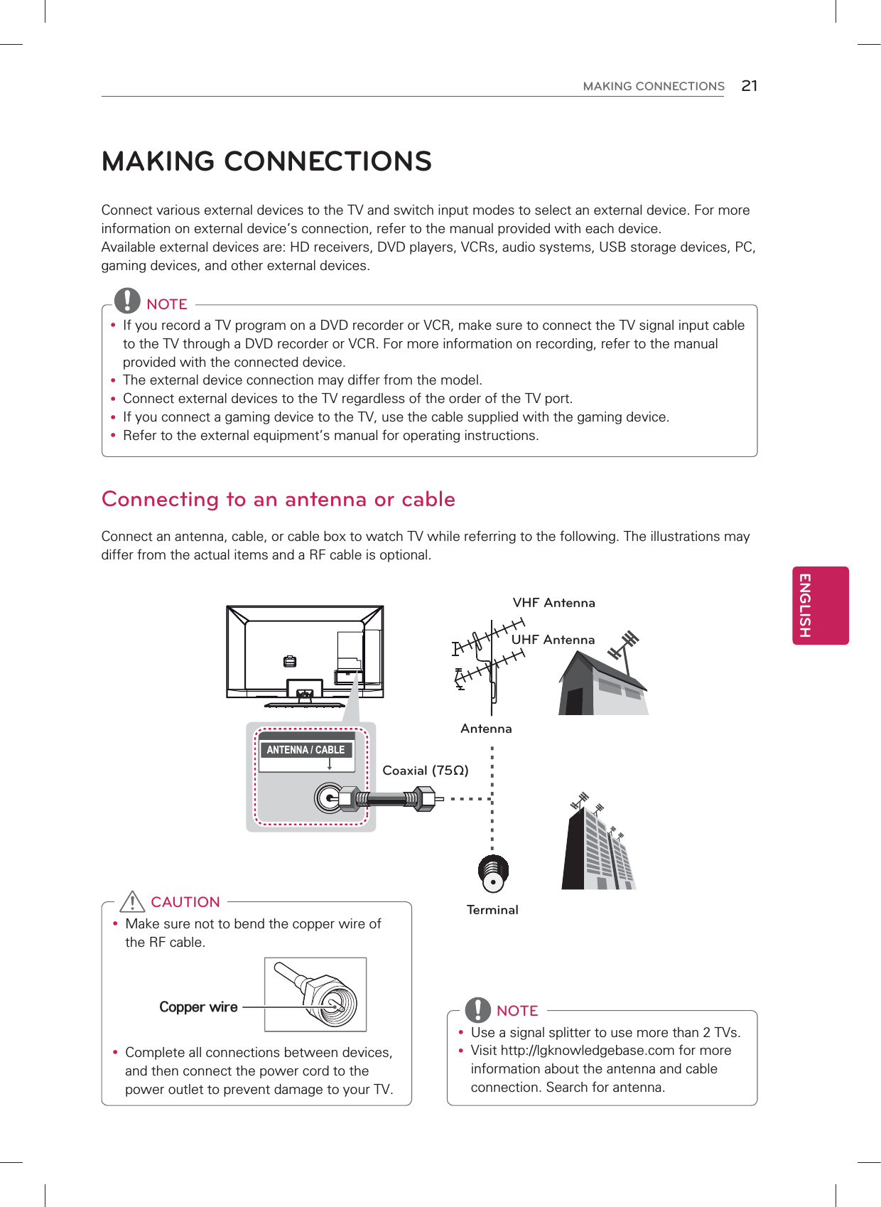 Connecting to an antenna or cableConnect an antenna, cable, or cable box to watch TV while referring to the following. The illustrations may differ from the actual items and a RF cable is optional. ANTENNA / CABLEVHF AntennaUHF AntennaAntennaTerminalCoaxial (75Ω)MAKING CONNECTIONSConnect various external devices to the TV and switch input modes to select an external device. For more information on external device’s connection, refer to the manual provided with each device.Available external devices are: HD receivers, DVD players, VCRs, audio systems, USB storage devices, PC, gaming devices, and other external devices. NOTEy If you record a TV program on a DVD recorder or VCR, make sure to connect the TV signal input cable to the TV through a DVD recorder or VCR. For more information on recording, refer to the manual provided with the connected device.y The external device connection may differ from the model.y Connect external devices to the TV regardless of the order of the TV port.y If you connect a gaming device to the TV, use the cable supplied with the gaming device.y Refer to the external equipment’s manual for operating instructions.y Make sure not to bend the copper wire of the RF cable.Copper wirey Complete all connections between devices, and then connect the power cord to the power outlet to prevent damage to your TV. CAUTIONy Use a signal splitter to use more than 2 TVs.y Visit http://lgknowledgebase.com for more information about the antenna and cable connection. Search for antenna. NOTEENGLISH21MAKING CONNECTIONS
