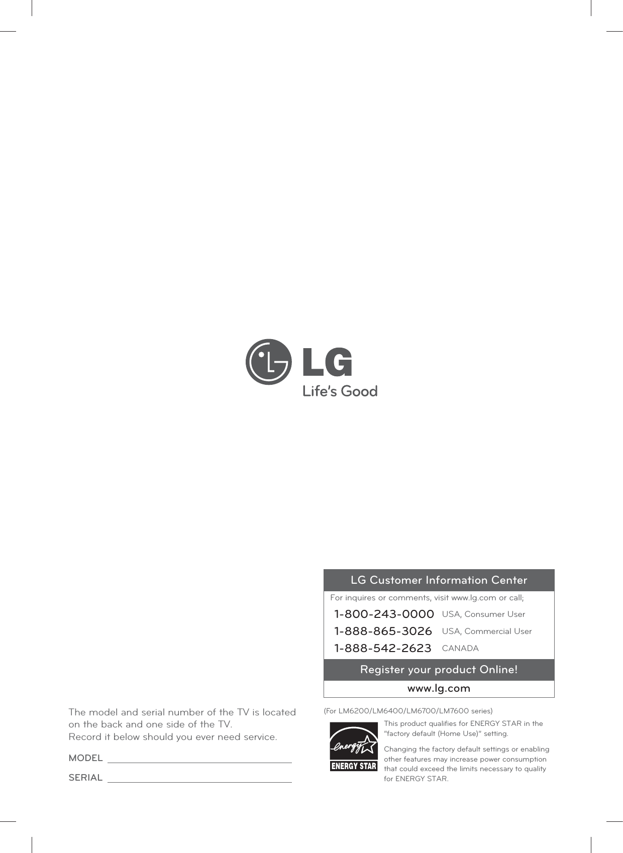 LG Customer Information CenterFor inquires or comments, visit www.lg.com or call;1-800-243-0000 USA, Consumer User1-888-865-3026 USA, Commercial User1-888-542-2623 CANADARegister your product Online!www.lg.comThe model and serial number of the TV is located on the back and one side of the TV. Record it below should you ever need service.MODEL SERIAL (For LM6200/LM6400/LM6700/LM7600 series)This product qualiﬁes for ENERGY STAR in the “factory default (Home Use)” setting.Changing the factory default settings or enabling other features may increase power consumption that could exceed the limits necessary to quality for ENERGY STAR.