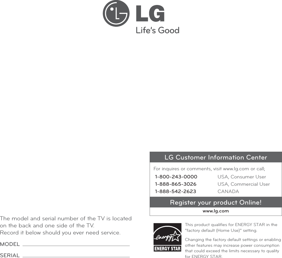 LG Customer Information CenterFor inquires or comments, visit www.lg.com or call;1-800-243-0000 USA, Consumer User1-888-865-3026 USA, Commercial User1-888-542-2623 CANADARegister your product Online!www.lg.comThis product qualiﬁes for ENERGY STAR in the “factory default (Home Use)” setting.Changing the factory default settings or enabling other features may increase power consumption that could exceed the limits necessary to quality for ENERGY STAR.The model and serial number of the TV is located on the back and one side of the TV. Record it below should you ever need service.MODEL SERIAL 