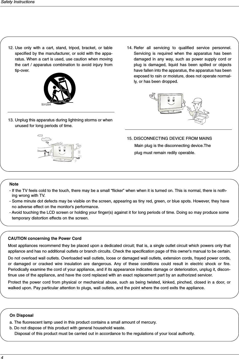 4Safety Instructions12. Use only with a cart, stand, tripod, bracket, or tablespecified by the manufacturer, or sold with the appa-ratus. When a cart is used, use caution when movingthe cart / apparatus combination to avoid injury fromtip-over.13. Unplug this apparatus during lightning storms or whenunused for long periods of time.14. Refer all servicing to qualified service personnel.Servicing is required when the apparatus has beendamaged in any way, such as power supply cord orplug is damaged, liquid has been spilled or objectshave fallen into the apparatus, the apparatus has beenexposed to rain or moisture, does not operate normal-ly, or has been dropped.15. DISCONNECTING DEVICE FROM MAINSMain plug is the disconnecting device.Theplug must remain redily operable.On Disposal a. The fluorescent lamp used in this product contains a small amount of mercury.b. Do not dispose of this product with general household waste.Disposal of this product must be carried out in accordance to the regulations of your local authority.Note- If the TV feels cold to the touch, there may be a small “flicker” when when it is turned on. This is normal, there is noth-ing wrong with TV.- Some minute dot defects may be visible on the screen, appearing as tiny red, green, or blue spots. However, they haveno adverse effect on the monitor&apos;s performance.- Avoid touching the LCD screen or holding your finger(s) against it for long periods of time. Doing so may produce sometemporary distortion effects on the screen.CAUTION concerning the Power CordMost appliances recommend they be placed upon a dedicated circuit; that is, a single outlet circuit which powers only thatappliance and has no additional outlets or branch circuits. Check the specification page of this owner&apos;s manual to be certain.Do not overload wall outlets. Overloaded wall outlets, loose or damaged wall outlets, extension cords, frayed power cords,or damaged or cracked wire insulation are dangerous. Any of these conditions could result in electric shock or fire.Periodically examine the cord of your appliance, and if its appearance indicates damage or deterioration, unplug it, discon-tinue use of the appliance, and have the cord replaced with an exact replacement part by an authorized servicer.Protect the power cord from physical or mechanical abuse, such as being twisted, kinked, pinched, closed in a door, orwalked upon. Pay particular attention to plugs, wall outlets, and the point where the cord exits the appliance.