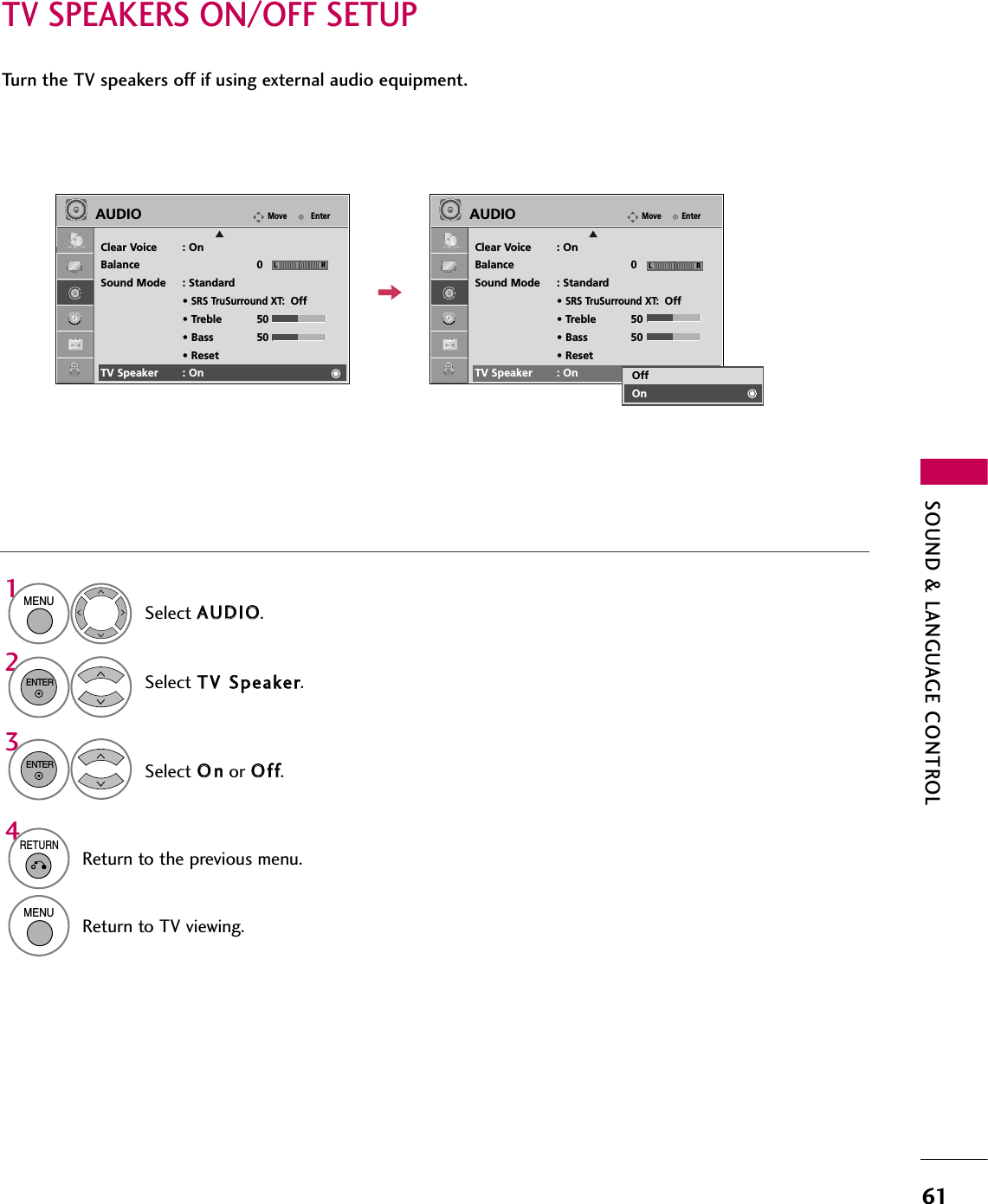 SOUND &amp; LANGUAGE CONTROL61TV SPEAKERS ON/OFF SETUPTurn the TV speakers off if using external audio equipment.Select AAUUDDIIOO.Select TTVV  SSppeeaakkeerr.Select OOnnor OOffff.1MENU32ENTERENTER4RETURNReturn to the previous menu.MENUReturn to TV viewing.EnterMoveAUDIOClear Voice : OnBalance 0Sound Mode : Standard• SRS TruSurround XT:Off• Treble 50• Bass 50• ResetTV Speaker : OnEnterMoveAUDIOClear Voice : OnBalance 0Sound Mode : Standard• SRS TruSurround XT:Off• Treble 50• Bass 50• ResetTV Speaker : OnLR LREEOffOn