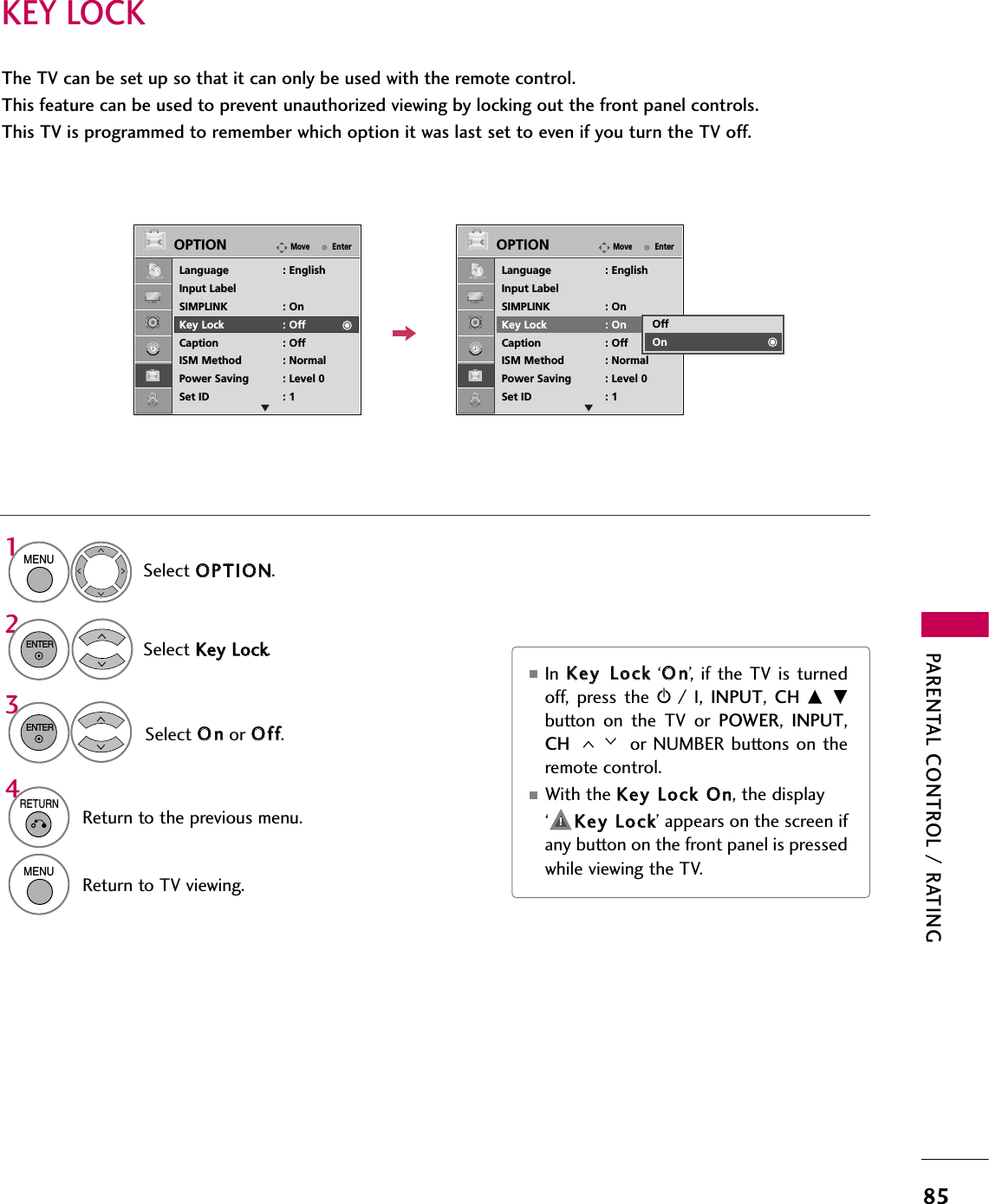 PARENTAL CONTROL / RATING85KEY LOCKThe TV can be set up so that it can only be used with the remote control. This feature can be used to prevent unauthorized viewing by locking out the front panel controls.This TV is programmed to remember which option it was last set to even if you turn the TV off.Select OOPPTTIIOONN.Select KKeeyy  LLoocckk.1MENU2ENTERSelect OOnnor OOffff.3ENTER■In  KKeeyy  LLoocckk‘OOnn’, if  the  TV is  turnedoff,  press  the  rr/  I,  INPUT,  CH  DD  EEbutton  on  the  TV  or  POWER,  INPUT,CH  or NUMBER  buttons on  theremote control.■With the KKeeyy  LLoocckk  OOnn, the display ‘     KKeeyy  LLoocckk’ appears on the screen ifany button on the front panel is pressedwhile viewing the TV.4RETURNReturn to the previous menu.MENUReturn to TV viewing.EnterMoveOPTIONLanguage : EnglishInput LabelSIMPLINK : OnKey Lock : OffCaption : OffISM Method : NormalPower Saving : Level 0Set ID : 1EnterMoveOPTIONLanguage : EnglishInput LabelSIMPLINK : OnKey Lock : OnCaption : OffISM Method : NormalPower Saving : Level 0Set ID : 1OffOn!E E
