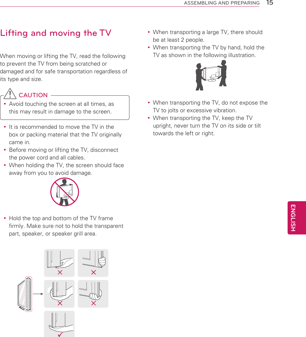 15ENGENGLISHASSEMBLING AND PREPARINGLifting and moving the TVWhen moving or lifting the TV, read the following to prevent the TV from being scratched or damaged and for safe transportation regardless of its type and size. CAUTION yAvoid touching the screen at all times, as this may result in damage to the screen.  yIt is recommended to move the TV in the box or packing material that the TV originally came in. yBefore moving or lifting the TV, disconnect the power cord and all cables. yWhen holding the TV, the screen should face away from you to avoid damage. yHold the top and bottom of the TV frame firmly. Make sure not to hold the transparent part, speaker, or speaker grill area. yWhen transporting a large TV, there should be at least 2 people. yWhen transporting the TV by hand, hold the TV as shown in the following illustration.   yWhen transporting the TV, do not expose the TV to jolts or excessive vibration. yWhen transporting the TV, keep the TV upright, never turn the TV on its side or tilt towards the left or right.