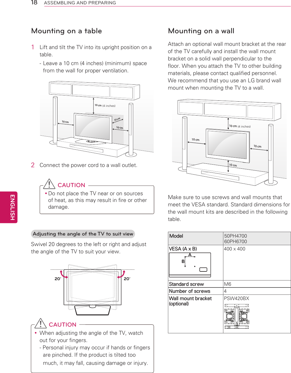 18ENGENGLISHASSEMBLING AND PREPARINGMounting on a table1  Lift and tilt the TV into its upright position on a table. - Leave a 10 cm (4 inches) (minimum) space from the wall for proper ventilation.10 cm10 cm10 cm10 cm(4 inches)2  Connect the power cord to a wall outlet. CAUTION yDo not place the TV near or on sources of heat, as this may result in fire or other damage.Adjusting the angle of the TV to suit viewSwivel 20 degrees to the left or right and adjust the angle of the TV to suit your view.20˚20˚ CAUTION yWhen adjusting the angle of the TV, watch out for your fingers.- Personal injury may occur if hands or fingers are pinched. If the product is tilted too much, it may fall, causing damage or injury.Mounting on a wallAttach an optional wall mount bracket at the rear of the TV carefully and install the wall mount bracket on a solid wall perpendicular to the floor. When you attach the TV to other building materials, please contact qualified personnel.We recommend that you use an LG brand wall mount when mounting the TV to a wall.10 cm10 cm10 cm10 cm Make sure to use screws and wall mounts that meet the VESA standard. Standard dimensions for the wall mount kits are described in the following table.Model 50PH470060PH6700VESA (A x B)AB400 x 400Standard screw M6Number of screws 4Wall mount bracket (optional)PSW420BX(4 inches)