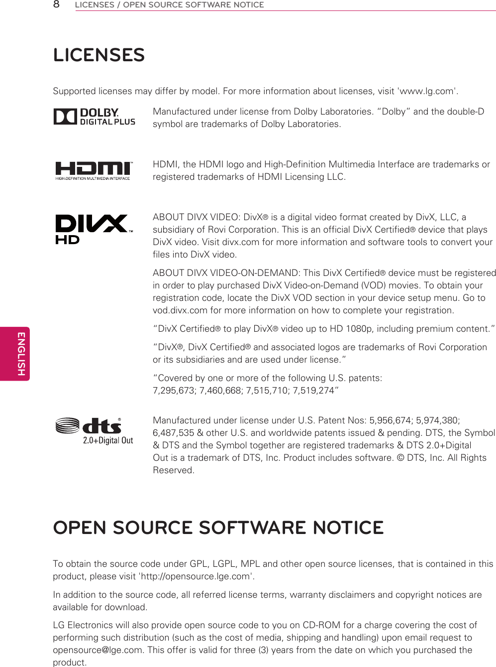 8ENGENGLISHLICENSES / OPEN SOURCE SOFTWARE NOTICELICENSESSupported licenses may differ by model. For more information about licenses, visit &apos;www.lg.com&apos;.Manufactured under license from Dolby Laboratories. “Dolby” and the double-D symbol are trademarks of Dolby Laboratories.HDMI, the HDMI logo and High-Definition Multimedia Interface are trademarks or registered trademarks of HDMI Licensing LLC.ABOUT DIVX VIDEO: DivX® is a digital video format created by DivX, LLC, a subsidiary of Rovi Corporation. This is an official DivX Certified® device that plays DivX video. Visit divx.com for more information and software tools to convert your files into DivX video.ABOUT DIVX VIDEO-ON-DEMAND: This DivX Certified® device must be registered in order to play purchased DivX Video-on-Demand (VOD) movies. To obtain your registration code, locate the DivX VOD section in your device setup menu. Go to vod.divx.com for more information on how to complete your registration. “DivX Certified® to play DivX® video up to HD 1080p, including premium content.”“DivX®, DivX Certified® and associated logos are trademarks of Rovi Corporation or its subsidiaries and are used under license.”“Covered by one or more of the following U.S. patents: 7,295,673; 7,460,668; 7,515,710; 7,519,274”Manufactured under license under U.S. Patent Nos: 5,956,674; 5,974,380; 6,487,535 &amp; other U.S. and worldwide patents issued &amp; pending. DTS, the Symbol &amp; DTS and the Symbol together are registered trademarks &amp; DTS 2.0+Digital Out is a trademark of DTS, Inc. Product includes software. © DTS, Inc. All Rights Reserved.OPEN SOURCE SOFTWARE NOTICETo obtain the source code under GPL, LGPL, MPL and other open source licenses, that is contained in this product, please visit &apos;http://opensource.lge.com&apos;.In addition to the source code, all referred license terms, warranty disclaimers and copyright notices are available for download.LG Electronics will also provide open source code to you on CD-ROM for a charge covering the cost of performing such distribution (such as the cost of media, shipping and handling) upon email request to opensource@lge.com. This offer is valid for three (3) years from the date on which you purchased the product.