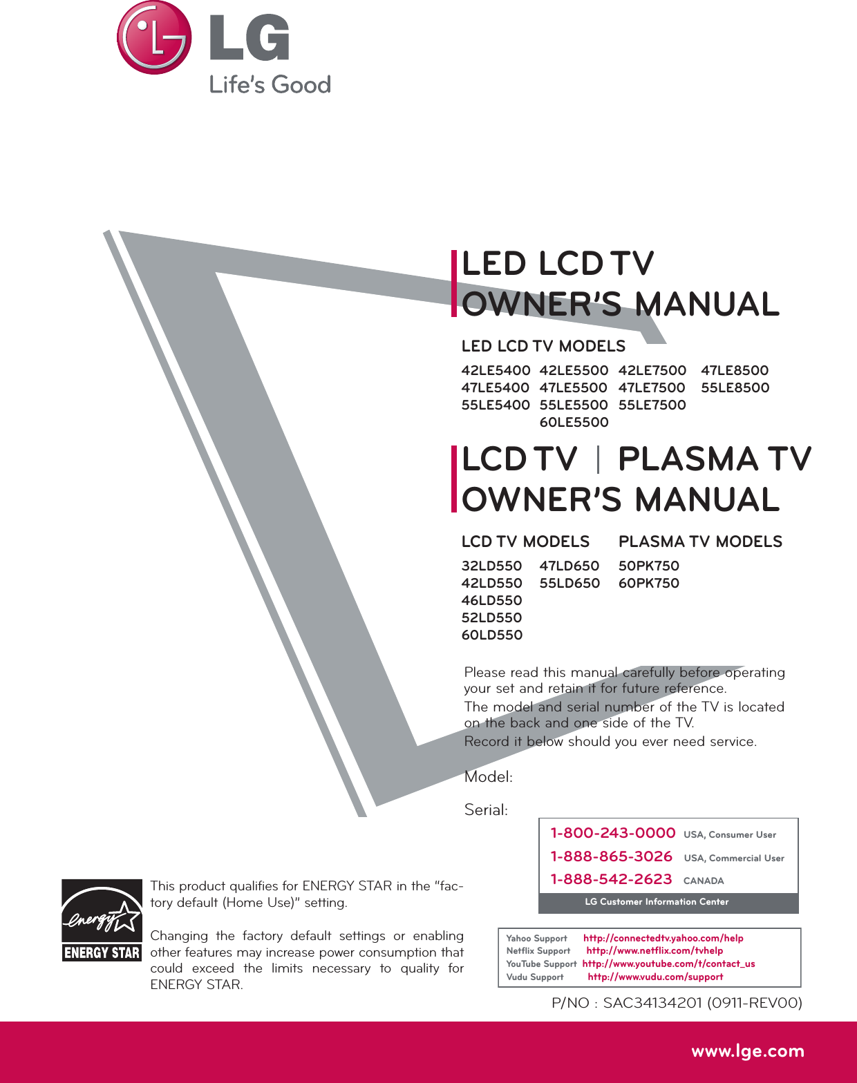 Please read this manual carefully before operating your set and retain it for future reference.The model and serial number of the TV is located on the back and one side of the TV. Record it below should you ever need service.P/NO : SAC34134201 (0911-REV00)www.lge.comThis product qualifies for ENERGY STAR in the “fac-tory default (Home Use)” setting.Changing  the  factory  default  settings  or  enabling other features may increase power consumption that could  exceed  the  limits  necessary  to  quality  for ENERGY STAR.Model:Serial:1-800-243-0000  USA, Consumer User1-888-865-3026   USA, Commercial User1-888-542-2623   CANADALG Customer Information CenterYahoo Support      http://connectedtv.yahoo.com/helpNetﬂix Support      http://www.netﬂix.com/tvhelpYouTube Support  http://www.youtube.com/t/contact_usVudu Support         http://www.vudu.com/supportLCD TVLED LCD TVPLASMA TVOWNER’S MANUALOWNER’S MANUALLCD TV MODELS32LD55042LD55046LD55052LD55060LD550LED LCD TV MODELS42LE540047LE540055LE540042LE550047LE550055LE550060LE550047LD65055LD65047LE850055LE8500PLASMA TV MODELS50PK75060PK75042LE750047LE750055LE7500