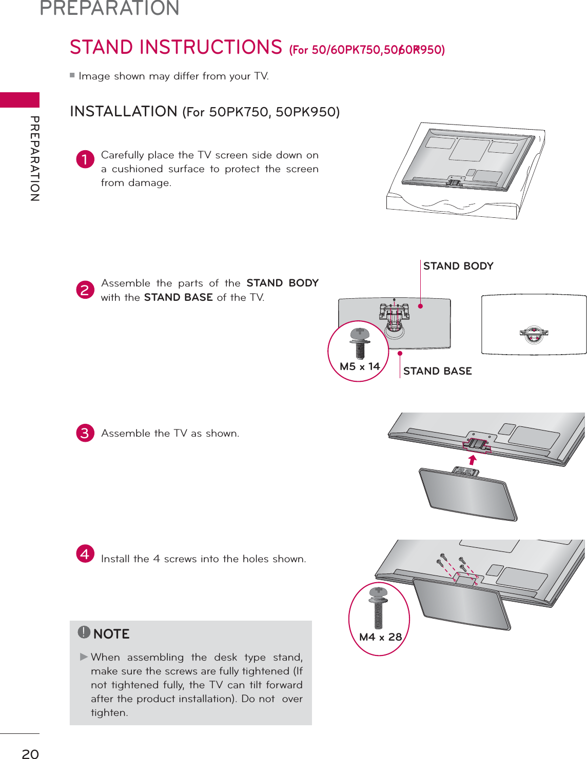 PREPARATIONPREPARATION20STAND INSTRUCTIONS (For 50/60PK750, 50/60PK950)ᯫImage shown may differ from your TV.INSTALLATION (For 50PK750, 50PK950)!NOTEŹWhen assembling the desk type stand, make sure the screws are fully tightened (If not tightened fully, the TV can tilt forward after the product installation). Do not  over tighten.1Carefully place the TV screen side down on a cushioned surface to protect the screen from damage.2Assemble the parts of the STAND BODYwith the STAND BASE of the TV.3Assemble the TV as shown.4Install the 4 screws into the holes shown.STAND BASESTAND BODYM5 x 14M4 x 28