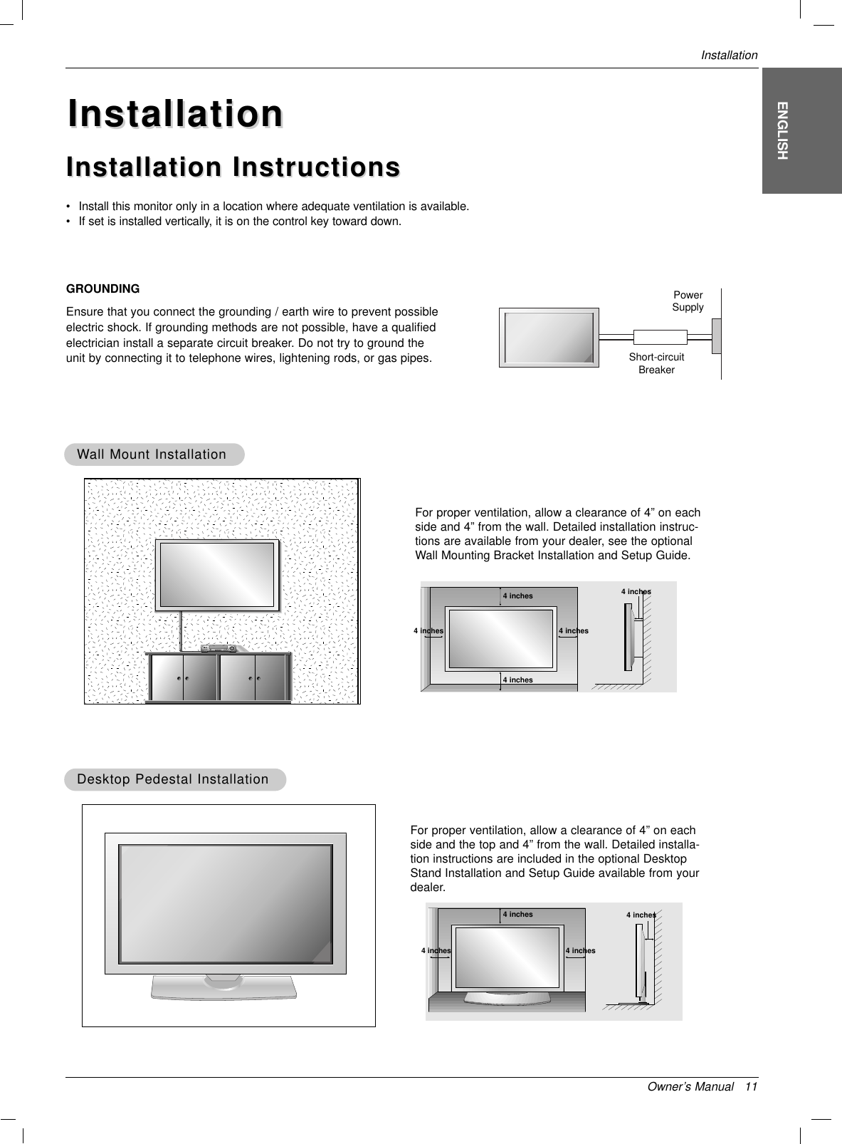 WWall Mount Installationall Mount InstallationFor proper ventilation, allow a clearance of 4” on eachside and 4” from the wall. Detailed installation instruc-tions are available from your dealer, see the optionalWall Mounting Bracket Installation and Setup Guide.•Install this monitor only in a location where adequate ventilation is available.• If set is installed vertically, it is on the control key toward down.GROUNDINGEnsure that you connect the grounding / earth wire to prevent possibleelectric shock. If grounding methods are not possible, have a qualifiedelectrician install a separate circuit breaker. Do not try to ground theunit by connecting it to telephone wires, lightening rods, or gas pipes.PowerSupplyShort-circuitBreakerDesktop Pedestal InstallationDesktop Pedestal InstallationFor proper ventilation, allow a clearance of 4” on eachside and the top and 4” from the wall. Detailed installa-tion instructions are included in the optional DesktopStand Installation and Setup Guide available from yourdealer.InstallationInstallationInstallation InstructionsInstallation InstructionsOwner’s Manual   11InstallationENGLISH4 inches4 inches4 inches4 inches4 inches4 inches4 inches4 inches4 inches