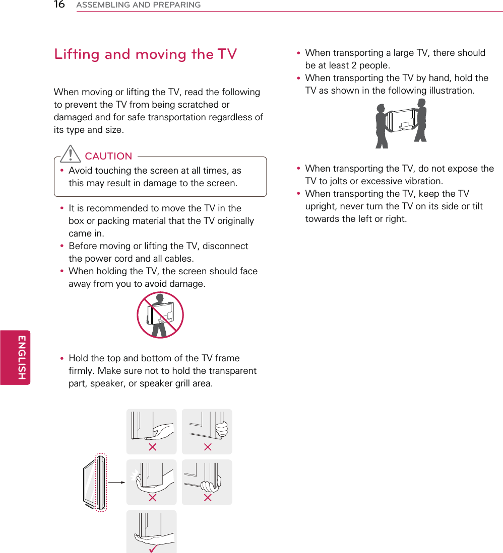 16ENGENGLISHASSEMBLING AND PREPARINGLifting and moving the TVWhen moving or lifting the TV, read the following to prevent the TV from being scratched or damaged and for safe transportation regardless of its type and size. CAUTIONy Avoid touching the screen at all times, as this may result in damage to the screen. y It is recommended to move the TV in the box or packing material that the TV originally came in.y Before moving or lifting the TV, disconnect the power cord and all cables.y When holding the TV, the screen should face away from you to avoid damage.y Hold the top and bottom of the TV frame firmly. Make sure not to hold the transparent part, speaker, or speaker grill area.y When transporting a large TV, there should be at least 2 people.y When transporting the TV by hand, hold the TV as shown in the following illustration.  y When transporting the TV, do not expose the TV to jolts or excessive vibration.y When transporting the TV, keep the TV upright, never turn the TV on its side or tilt towards the left or right.