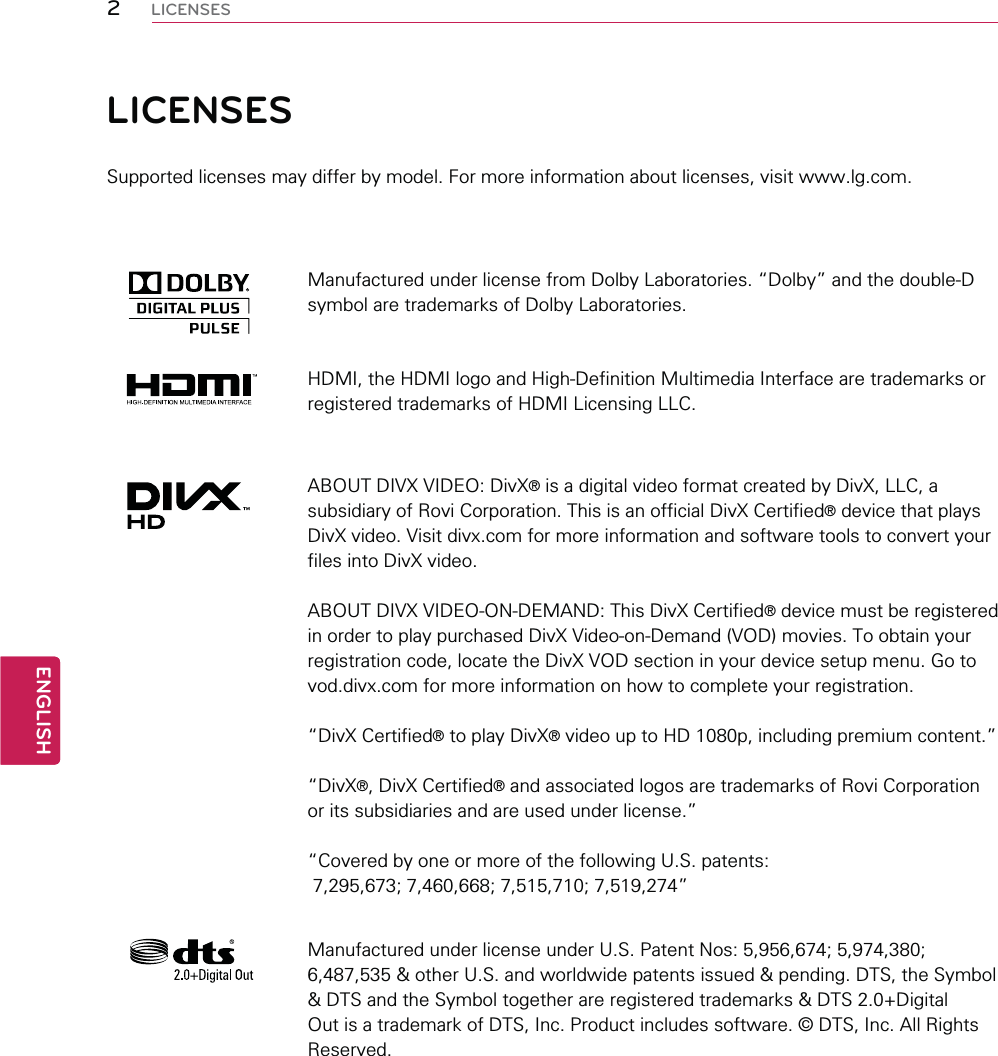 2ENGENGLISHLICENSESLICENSESSupported licenses may differ by model. For more information about licenses, visit www.lg.com.Manufactured under license from Dolby Laboratories. “Dolby” and the double-D symbol are trademarks of Dolby Laboratories.HDMI, the HDMI logo and High-Definition Multimedia Interface are trademarks or registered trademarks of HDMI Licensing LLC.ABOUT DIVX VIDEO: DivX® is a digital video format created by DivX, LLC, a subsidiary of Rovi Corporation. This is an official DivX Certified® device that plays DivX video. Visit divx.com for more information and software tools to convert your files into DivX video.ABOUT DIVX VIDEO-ON-DEMAND: This DivX Certified® device must be registered in order to play purchased DivX Video-on-Demand (VOD) movies. To obtain your registration code, locate the DivX VOD section in your device setup menu. Go to vod.divx.com for more information on how to complete your registration. “DivX Certified® to play DivX® video up to HD 1080p, including premium content.”“DivX®, DivX Certified® and associated logos are trademarks of Rovi Corporation or its subsidiaries and are used under license.”“Covered by one or more of the following U.S. patents:   7,295,673; 7,460,668; 7,515,710; 7,519,274”Manufactured under license under U.S. Patent Nos: 5,956,674; 5,974,380; 6,487,535 &amp; other U.S. and worldwide patents issued &amp; pending. DTS, the Symbol &amp; DTS and the Symbol together are registered trademarks &amp; DTS 2.0+Digital Out is a trademark of DTS, Inc. Product includes software. © DTS, Inc. All Rights Reserved.
