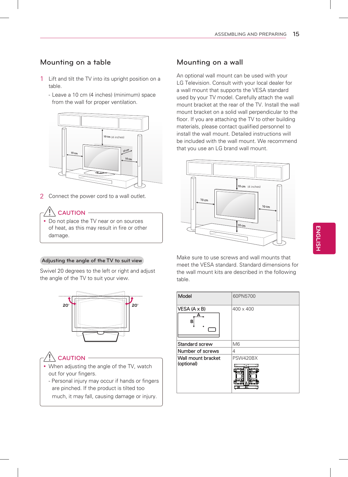 15ENGENGLISHASSEMBLING AND PREPARINGMounting on a table1  Lift and tilt the TV into its upright position on a table. - Leave a 10 cm (4 inches) (minimum) space from the wall for proper ventilation.10 cm10 cm10 cm10 cm(4 inches)2  Connect the power cord to a wall outlet. CAUTION Do not place the TV near or on sources of heat, as this may result in fire or other damage.Adjusting the angle of the TV to suit viewSwivel 20 degrees to the left or right and adjust the angle of the TV to suit your view.20˚20˚ CAUTION When adjusting the angle of the TV, watch out for your fingers.- Personal injury may occur if hands or fingers are pinched. If the product is tilted too much, it may fall, causing damage or injury.Mounting on a wallAn optional wall mount can be used with your LG Television. Consult with your local dealer for a wall mount that supports the VESA standard used by your TV model. Carefully attach the wall mount bracket at the rear of the TV. Install the wall mount bracket on a solid wall perpendicular to the floor. If you are attaching the TV to other building materials, please contact qualified personnel to install the wall mount. Detailed instructions will be included with the wall mount. We recommend that you use an LG brand wall mount.10 cm10 cm10 cm10 cm Make sure to use screws and wall mounts that meet the VESA standard. Standard dimensions for the wall mount kits are described in the following table.Model 60PN5700VESA (A x B)AB400 x 400Standard screw M6Number of screws 4Wall mount bracket (optional)PSW420BX(4 inches)