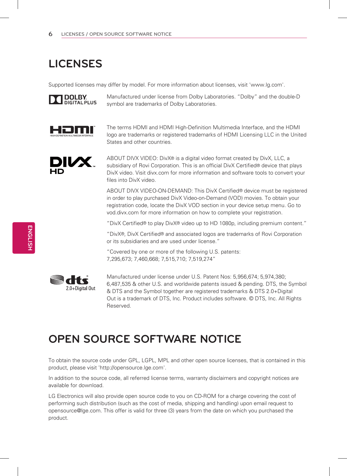 6ENGENGLISHLICENSES / OPEN SOURCE SOFTWARE NOTICELICENSESSupported licenses may differ by model. For more information about licenses, visit &apos;www.lg.com&apos;.Manufactured under license from Dolby Laboratories. “Dolby” and the double-D symbol are trademarks of Dolby Laboratories.The terms HDMI and HDMI High-Definition Multimedia Interface, and the HDMI logo are trademarks or registered trademarks of HDMI Licensing LLC in the United States and other countries.ABOUT DIVX VIDEO: DivX® is a digital video format created by DivX, LLC, a subsidiary of Rovi Corporation. This is an official DivX Certified® device that plays DivX video. Visit divx.com for more information and software tools to convert your files into DivX video.ABOUT DIVX VIDEO-ON-DEMAND: This DivX Certified® device must be registered in order to play purchased DivX Video-on-Demand (VOD) movies. To obtain your registration code, locate the DivX VOD section in your device setup menu. Go to vod.divx.com for more information on how to complete your registration. “DivX Certified® to play DivX® video up to HD 1080p, including premium content.”“DivX®, DivX Certified® and associated logos are trademarks of Rovi Corporation or its subsidiaries and are used under license.”“Covered by one or more of the following U.S. patents: 7,295,673; 7,460,668; 7,515,710; 7,519,274”Manufactured under license under U.S. Patent Nos: 5,956,674; 5,974,380; 6,487,535 &amp; other U.S. and worldwide patents issued &amp; pending. DTS, the Symbol &amp; DTS and the Symbol together are registered trademarks &amp; DTS 2.0+Digital Out is a trademark of DTS, Inc. Product includes software. © DTS, Inc. All Rights Reserved.OPEN SOURCE SOFTWARE NOTICETo obtain the source code under GPL, LGPL, MPL and other open source licenses, that is contained in this product, please visit &apos;http://opensource.lge.com&apos;.In addition to the source code, all referred license terms, warranty disclaimers and copyright notices are available for download.LG Electronics will also provide open source code to you on CD-ROM for a charge covering the cost of performing such distribution (such as the cost of media, shipping and handling) upon email request to opensource@lge.com. This offer is valid for three (3) years from the date on which you purchased the product.