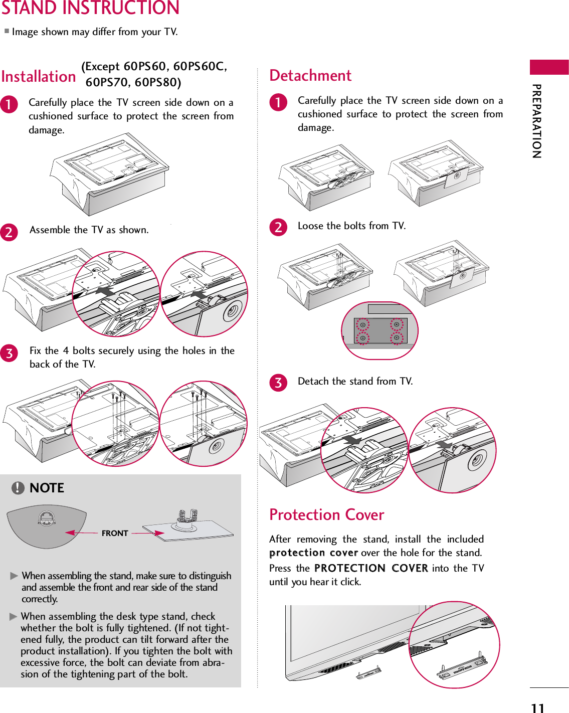 PREPARATION11STAND INSTRUCTION■Image shown may differ from your TV.Carefully place the TV screen side down on acushioned surface to protect the screen fromdamage.Assemble the TV as shown.12Fix the 4 bolts securely using the holes in theback of the TV.3Carefully place the TV screen side down on acushioned surface to protect the screen fromdamage.1Loose the bolts from TV.2Detach the stand from TV.3After removing the stand, install the includedpprrootteeccttiioonn  ccoovveerrover the hole for the stand.Press the PPRROOTTEECCTTIIOONN  CCOOVVEERRinto the TVuntil you hear it click.Protection CoverGGWhen assembling the desk type stand, checkwhether the bolt is fully tightened. (If not tight-ened fully, the product can tilt forward after theproduct installation). If you tighten the bolt withexcessive force, the bolt can deviate from abra-sion of the tightening part of the bolt.NOTE!Installation  DetachmentGGWhen assembling the stand, make sure to distinguishand assemble the front and rear side of the standcorrectly.(Except 60PS60, 60PS60C,60PS70, 60PS80)FRONT