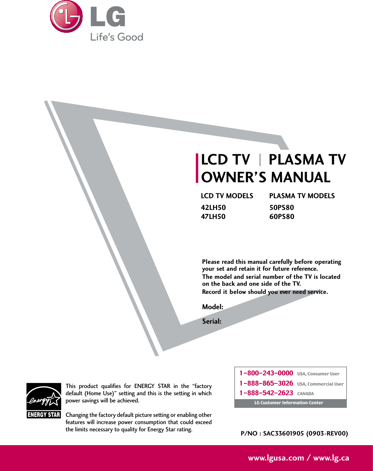 Please read this manual carefully before operatingyour set and retain it for future reference.The model and serial number of the TV is locatedon the back and one side of the TV. Record it below should you ever need service.P/NO : SAC33601905 (0903-REV00)www.lgusa.com / www.lg.caThis product qualifies for ENERGY STAR in the “factorydefault (Home Use)” setting and this is the setting in whichpower savings will be achieved.Changing the factory default picture setting or enabling otherfeatures will increase power consumption that could exceedthe limits necessary to quality for Energy Star rating.Model:Serial:1-800-243-0000   USA, Consumer User1-888-865-3026   USA, Commercial User1-888-542-2623   CANADALG Customer Information CenterLCD TV PLASMA TVOWNER’S MANUALLCD TV MODELS42LH5047LH50PLASMA TV MODELS50PS8060PS80