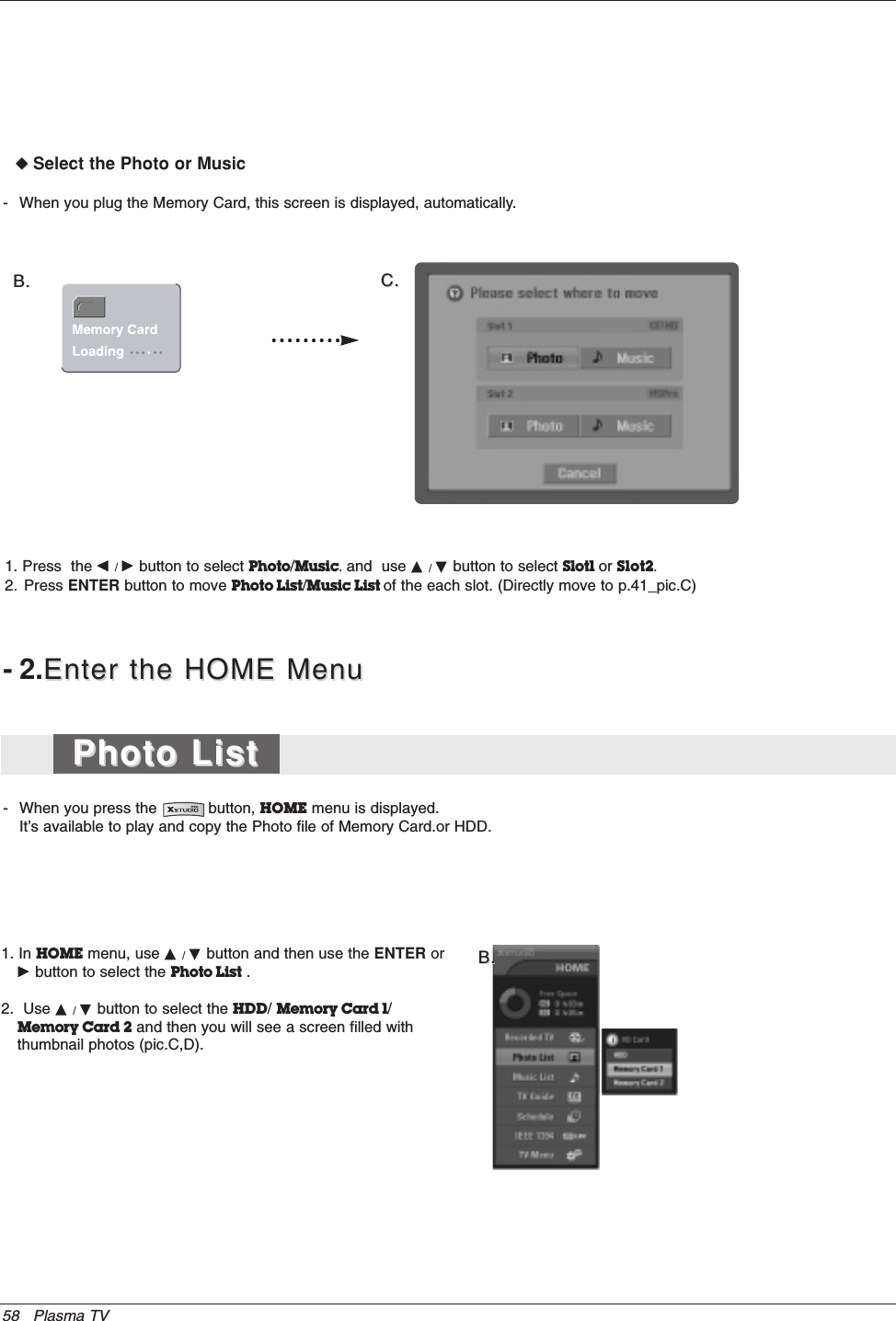 58 Plasma TV1. In HOME menu, use D / Ebutton and then use the ENTER orG button to select the Photo List .2.  Use D / Ebutton to select the HDD/ Memory Card 1/Memory Card 2 and then you will see a screen filled withthumbnail photos (pic.C,D). B.B.-2.Enter the HOME MenuEnter the HOME Menu- When you press the           button, HOME menu is displayed.It’s available to play and copy the Photo file of Memory Card.or HDD.- When you plug the Memory Card, this screen is displayed, automatically. B.B. C.C.WWSelect the Photo or Music1. Press  the F / G button to select Photo/Music. and  use D / Ebutton to select Slot1 or Slot2.2. Press ENTER button to move Photo List/Music List of the each slot. (Directly move to p.41_pic.C)Photo ListPhoto List