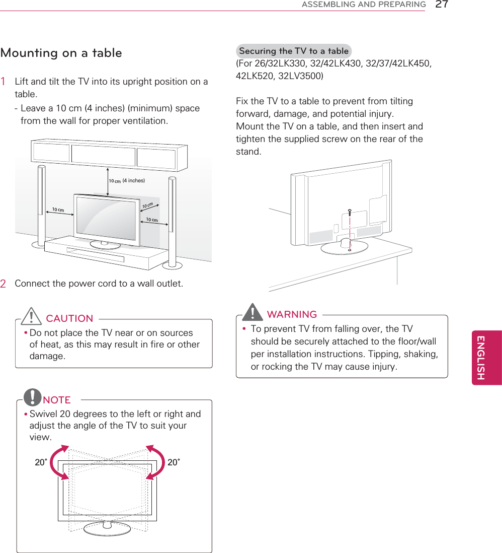 27ENGENGLISHASSEMBLING AND PREPARINGMounting on a table1Lift and tilt the TV into its upright position on a table.- Leave a 10 cm (4 inches) (minimum) space from the wall for proper ventilation.10 cm10 cm10 cm10 cm2Connect the power cord to a wall outlet.CAUTIONyDo not place the TV near or on sources of heat, as this may result in fire or other damage.NOTEySwivel 20 degrees to the left or right and adjust the angle of the TV to suit your view.2020Securing the TV to a table(For 26/32LK330, 32/42LK430, 32/37/42LK450, 42LK520, 32LV3500)Fix the TV to a table to prevent from tilting forward, damage, and potential injury.Mount the TV on a table, and then insert and tighten the supplied screw on the rear of the stand. WARNINGyTo prevent TV from falling over, the TV should be securely attached to the floor/wall per installation instructions. Tipping, shaking, or rocking the TV may cause injury.(4 inches)